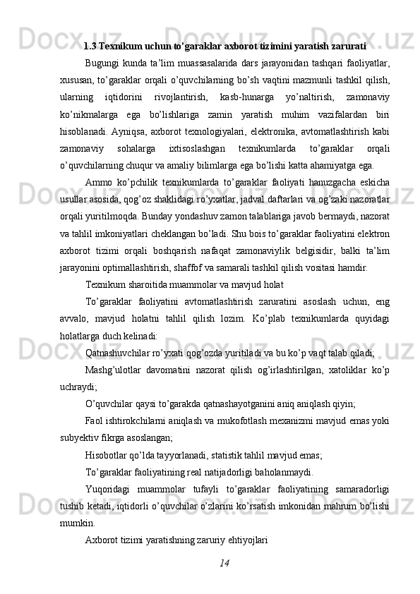 1.3 Texnikum uchun to’garaklar axborot tizimini yaratish zarurati
Bugungi   kunda   ta’lim   muassasalarida   dars   jarayonidan   tashqari   faoliyatlar,
xususan, to’garaklar orqali o’quvchilarning bo’sh vaqtini mazmunli tashkil qilish,
ularning   iqtidorini   rivojlantirish,   kasb-hunarga   yo’naltirish,   zamonaviy
ko’nikmalarga   ega   bo’lishlariga   zamin   yaratish   muhim   vazifalardan   biri
hisoblanadi.   Ayniqsa,   axborot   texnologiyalari,   elektronika,   avtomatlashtirish   kabi
zamonaviy   sohalarga   ixtisoslashgan   texnikumlarda   to’garaklar   orqali
o’quvchilarning chuqur va amaliy bilimlarga ega bo’lishi katta ahamiyatga ega.
Ammo   ko’pchilik   texnikumlarda   to’garaklar   faoliyati   hanuzgacha   eskicha
usullar asosida, qog’oz shaklidagi ro’yxatlar, jadval daftarlari va og’zaki nazoratlar
orqali yuritilmoqda. Bunday yondashuv zamon talablariga javob bermaydi, nazorat
va tahlil imkoniyatlari cheklangan bo’ladi. Shu bois to’garaklar faoliyatini elektron
axborot   tizimi   orqali   boshqarish   nafaqat   zamonaviylik   belgisidir,   balki   ta’lim
jarayonini optimallashtirish, shaffof va samarali tashkil qilish vositasi hamdir.
Texnikum sharoitida muammolar va mavjud holat
To’garaklar   faoliyatini   avtomatlashtirish   zaruratini   asoslash   uchun,   eng
avvalo,   mavjud   holatni   tahlil   qilish   lozim.   Ko’plab   texnikumlarda   quyidagi
holatlarga duch kelinadi:
Qatnashuvchilar ro’yxati qog’ozda yuritiladi va bu ko’p vaqt talab qiladi;
Mashg’ulotlar   davomatini   nazorat   qilish   og’irlashtirilgan,   xatoliklar   ko’p
uchraydi;
O’quvchilar qaysi to’garakda qatnashayotganini aniq aniqlash qiyin;
Faol ishtirokchilarni aniqlash va mukofotlash mexanizmi mavjud emas yoki
subyektiv fikrga asoslangan;
Hisobotlar qo’lda tayyorlanadi, statistik tahlil mavjud emas;
To’garaklar faoliyatining real natijadorligi baholanmaydi.
Yuqoridagi   muammolar   tufayli   to’garaklar   faoliyatining   samaradorligi
tushib ketadi, iqtidorli o’quvchilar o’zlarini ko’rsatish imkonidan mahrum bo’lishi
mumkin.
Axborot tizimi yaratishning zaruriy ehtiyojlari
14 