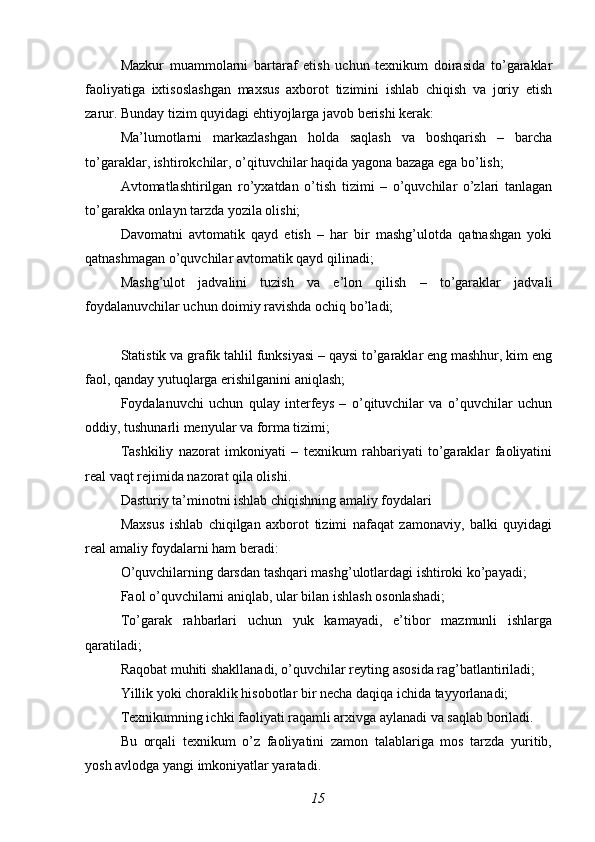 Mazkur   muammolarni   bartaraf   etish   uchun   texnikum   doirasida   to’garaklar
faoliyatiga   ixtisoslashgan   maxsus   axborot   tizimini   ishlab   chiqish   va   joriy   etish
zarur. Bunday tizim quyidagi ehtiyojlarga javob berishi kerak:
Ma’lumotlarni   markazlashgan   holda   saqlash   va   boshqarish   –   barcha
to’garaklar, ishtirokchilar, o’qituvchilar haqida yagona bazaga ega bo’lish;
Avtomatlashtirilgan   ro’yxatdan   o’tish   tizimi   –   o’quvchilar   o’zlari   tanlagan
to’garakka onlayn tarzda yozila olishi;
Davomatni   avtomatik   qayd   etish   –   har   bir   mashg’ulotda   qatnashgan   yoki
qatnashmagan o’quvchilar avtomatik qayd qilinadi;
Mashg’ulot   jadvalini   tuzish   va   e’lon   qilish   –   to’garaklar   jadvali
foydalanuvchilar uchun doimiy ravishda ochiq bo’ladi;
Statistik va grafik tahlil funksiyasi – qaysi to’garaklar eng mashhur, kim eng
faol, qanday yutuqlarga erishilganini aniqlash;
Foydalanuvchi   uchun   qulay   interfeys   –   o’qituvchilar   va   o’quvchilar   uchun
oddiy, tushunarli menyular va forma tizimi;
Tashkiliy   nazorat   imkoniyati   –   texnikum   rahbariyati   to’garaklar   faoliyatini
real vaqt rejimida nazorat qila olishi.
Dasturiy ta’minotni ishlab chiqishning amaliy foydalari
Maxsus   ishlab   chiqilgan   axborot   tizimi   nafaqat   zamonaviy,   balki   quyidagi
real amaliy foydalarni ham beradi:
O’quvchilarning darsdan tashqari mashg’ulotlardagi ishtiroki ko’payadi;
Faol o’quvchilarni aniqlab, ular bilan ishlash osonlashadi;
To’garak   rahbarlari   uchun   yuk   kamayadi,   e’tibor   mazmunli   ishlarga
qaratiladi;
Raqobat muhiti shakllanadi, o’quvchilar reyting asosida rag’batlantiriladi;
Yillik yoki choraklik hisobotlar bir necha daqiqa ichida tayyorlanadi;
Texnikumning ichki faoliyati raqamli arxivga aylanadi va saqlab boriladi.
Bu   orqali   texnikum   o’z   faoliyatini   zamon   talablariga   mos   tarzda   yuritib,
yosh avlodga yangi imkoniyatlar yaratadi.
15 