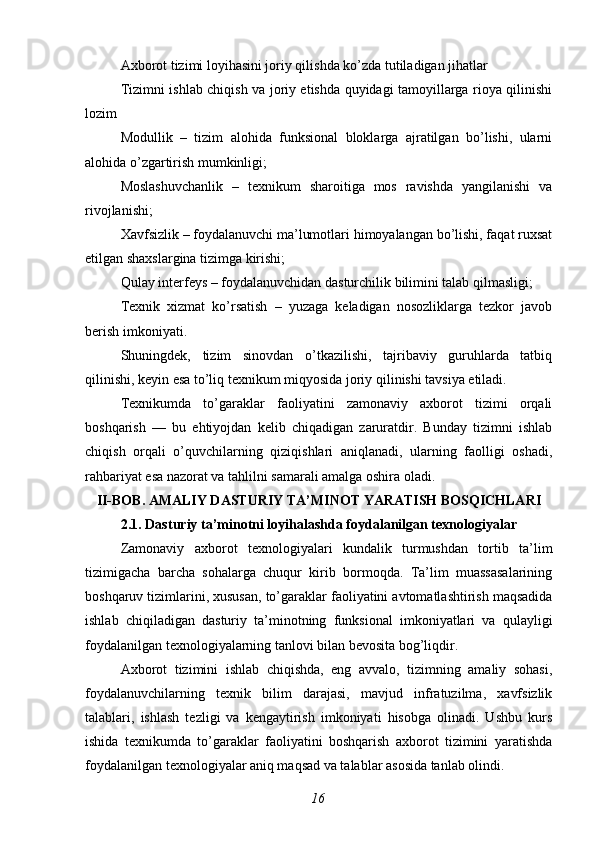 Axborot tizimi loyihasini joriy qilishda ko’zda tutiladigan jihatlar
Tizimni ishlab chiqish va joriy etishda quyidagi tamoyillarga rioya qilinishi
lozim
Modullik   –   tizim   alohida   funksional   bloklarga   ajratilgan   bo’lishi,   ularni
alohida o’zgartirish mumkinligi;
Moslashuvchanlik   –   texnikum   sharoitiga   mos   ravishda   yangilanishi   va
rivojlanishi;
Xavfsizlik – foydalanuvchi ma’lumotlari himoyalangan bo’lishi, faqat ruxsat
etilgan shaxslargina tizimga kirishi;
Qulay interfeys – foydalanuvchidan dasturchilik bilimini talab qilmasligi; 
Texnik   xizmat   ko’rsatish   –   yuzaga   keladigan   nosozliklarga   tezkor   javob
berish imkoniyati. 
Shuningdek,   tizim   sinovdan   o’tkazilishi,   tajribaviy   guruhlarda   tatbiq
qilinishi, keyin esa to’liq texnikum miqyosida joriy qilinishi tavsiya etiladi.
Texnikumda   to’garaklar   faoliyatini   zamonaviy   axborot   tizimi   orqali
boshqarish   —   bu   ehtiyojdan   kelib   chiqadigan   zaruratdir.   Bunday   tizimni   ishlab
chiqish   orqali   o’quvchilarning   qiziqishlari   aniqlanadi,   ularning   faolligi   oshadi,
rahbariyat esa nazorat va tahlilni samarali amalga oshira oladi. 
II-BOB. AMALIY DASTURIY TA’MINOT YARATISH BOSQICHLARI
2.1. Dasturiy ta’minotni loyihalashda foydalanilgan texnologiyalar
Zamonaviy   axborot   texnologiyalari   kundalik   turmushdan   tortib   ta’lim
tizimigacha   barcha   sohalarga   chuqur   kirib   bormoqda.   Ta’lim   muassasalarining
boshqaruv tizimlarini, xususan, to’garaklar faoliyatini avtomatlashtirish maqsadida
ishlab   chiqiladigan   dasturiy   ta’minotning   funksional   imkoniyatlari   va   qulayligi
foydalanilgan texnologiyalarning tanlovi bilan bevosita bog’liqdir.
Axborot   tizimini   ishlab   chiqishda,   eng   avvalo,   tizimning   amaliy   sohasi,
foydalanuvchilarning   texnik   bilim   darajasi,   mavjud   infratuzilma,   xavfsizlik
talablari,   ishlash   tezligi   va   kengaytirish   imkoniyati   hisobga   olinadi.   Ushbu   kurs
ishida   texnikumda   to’garaklar   faoliyatini   boshqarish   axborot   tizimini   yaratishda
foydalanilgan texnologiyalar aniq maqsad va talablar asosida tanlab olindi.
16 