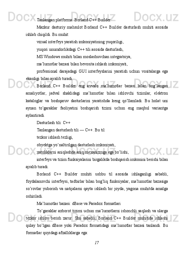 Tanlangan platforma: Borland C++ Builder
Mazkur   dasturiy   mahsulot   Borland   C++   Builder   dasturlash   muhiti   asosida
ishlab chiqildi. Bu muhit:
vizual interfeys yaratish imkoniyatining yuqoriligi,
yuqori unumdorlikdagi C++ tili asosida dasturlash,
MS Windows muhiti bilan moslashuvchan integratsiya,
ma’lumotlar bazasi bilan bevosita ishlash imkoniyati,
professional   darajadagi   GUI   interfeyslarini   yaratish   uchun   vositalarga   ega
ekanligi bilan ajralib turadi.
Borland   C++   Builder   eng   avvalo   ma’lumotlar   bazasi   bilan   bog’langan
amaliyotlar,   jadval   shaklidagi   ma’lumotlar   bilan   ishlovchi   tizimlar,   elektron
kataloglar   va   boshqaruv   dasturlarini   yaratishda   keng   qo’llaniladi.   Bu   holat   uni
aynan   to’garaklar   faoliyatini   boshqarish   tizimi   uchun   eng   maqbul   variantga
aylantiradi.
Dasturlash tili: C++
Tanlangan dasturlash tili — C++. Bu til:
tezkor ishlash tezligi,
obyektga yo’naltirilgan dasturlash imkoniyati,
xatoliklarni aniqlashda aniq mexanizmga ega bo’lishi,
interfeys va tizim funksiyalarini birgalikda boshqarish imkonini berishi bilan
ajralib turadi.
Borland   C++   Builder   muhiti   ushbu   til   asosida   ishlaganligi   sababli,
foydalanuvchi interfeysi, tadbirlar bilan bog’liq funksiyalar, ma’lumotlar bazasiga
so’rovlar   yuborish   va   natijalarni   qayta   ishlash   bir   joyda,   yagona   muhitda   amalga
oshiriladi.
Ma’lumotlar bazasi: dBase va Paradox formatlari
To’garaklar axborot tizimi uchun ma’lumotlarni ishonchli saqlash va ularga
tezkor   ishlov   berish   zarur.   Shu   sababli,   Borland   C++   Builder   muhitida   ishlashi
qulay   bo’lgan   dBase   yoki   Paradox   formatidagi   ma’lumotlar   bazasi   tanlandi.   Bu
formatlar quyidagi afzalliklarga ega:
17 