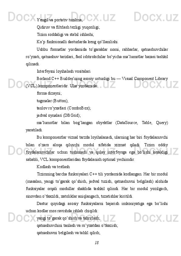 Yengil va portativ tuzilma;
Qidiruv va filtrlash tezligi yuqoriligi;
Tizim soddaligi va stabil ishlashi;
Ko’p funksionalli dasturlarda keng qo’llanilishi.
Ushbu   formatlar   yordamida   to’garaklar   nomi,   rahbarlar,   qatnashuvchilar
ro’yxati, qatnashuv tarixlari, faol ishtirokchilar bo’yicha ma’lumotlar bazasi tashkil
qilinadi.
Interfeysni loyihalash vositalari
Borland C++ Builder’ning asosiy ustunligi bu — Visual Component Library
(VCL) komponentlaridir. Ular yordamida:
forma dizayni;
tugmalar (Button);
tanlov ro’yxatlari (ComboBox);
jadval oynalari (DBGrid);
ma’lumotlar   bilan   bog’langan   obyektlar   (DataSource,   Table,   Query)
yaratiladi.
Bu komponentlar vizual tarzda loyihalanadi, ularning har biri foydalanuvchi
bilan   o’zaro   aloqa   qiluvchi   modul   sifatida   xizmat   qiladi.   Tizim   oddiy
foydalanuvchilar   uchun   tushunarli   va   qulay   interfeysga   ega   bo’lishi   kerakligi
sababli, VCL komponentlaridan foydalanish optimal yechimdir.
Kodlash va testlash
Tizimning barcha funksiyalari C++ tili yordamida kodlangan. Har bir modul
(masalan,   yangi   to’garak   qo’shish,   jadval   tuzish,   qatnashuvni   belgilash)   alohida
funksiyalar   orqali   modullar   shaklida   tashkil   qilindi.   Har   bir   modul   yozilgach,
sinovdan o’tkazildi, xatoliklar aniqlangach, tuzatishlar kiritildi.
Dastur   quyidagi   asosiy   funksiyalarni   bajarish   imkoniyatiga   ega   bo’lishi
uchun kodlar mos ravishda ishlab chiqildi:
yangi to’garak qo’shish va tahrirlash;
qatnashuvchini tanlash va ro’yxatdan o’tkazish;
qatnashuvni belgilash va tahlil qilish;
18 