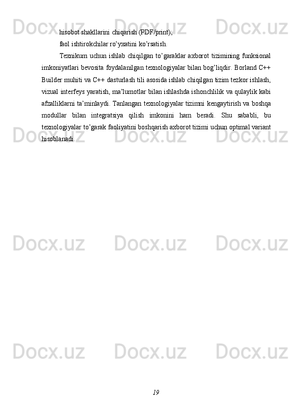 hisobot shakllarini chiqarish (PDF/print);
faol ishtirokchilar ro’yxatini ko’rsatish.
Texnikum  uchun ishlab chiqilgan to’garaklar  axborot  tizimining funksional
imkoniyatlari bevosita foydalanilgan texnologiyalar bilan bog’liqdir. Borland C++
Builder muhiti va C++ dasturlash tili asosida ishlab chiqilgan tizim tezkor ishlash,
vizual interfeys yaratish, ma’lumotlar bilan ishlashda ishonchlilik va qulaylik kabi
afzalliklarni ta’minlaydi. Tanlangan texnologiyalar tizimni kengaytirish va boshqa
modullar   bilan   integratsiya   qilish   imkonini   ham   beradi.   Shu   sababli,   bu
texnologiyalar to’garak faoliyatini boshqarish axborot tizimi uchun optimal variant
hisoblanadi.
19 