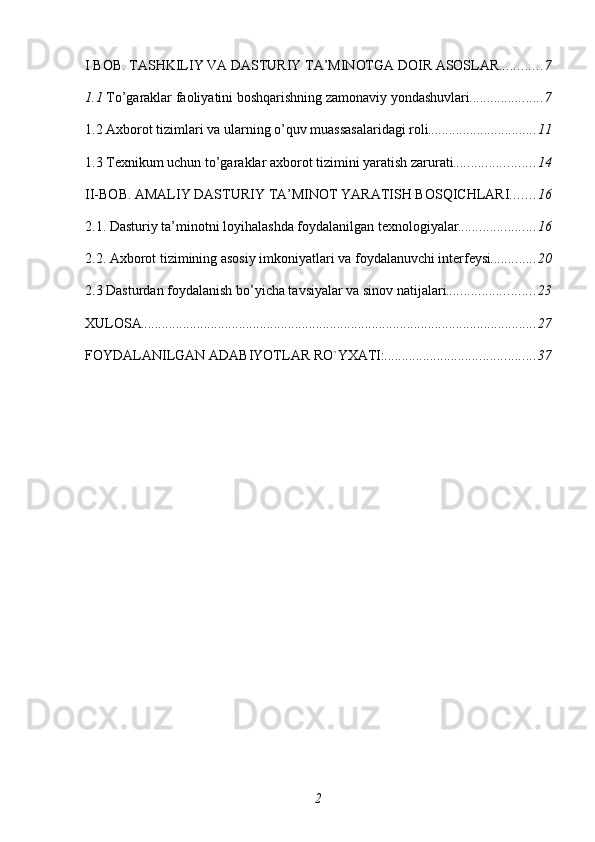 I BOB. TASHKILIY VA DASTURIY TA’MINOTGA DOIR ASOSLAR ............ 7
1.1  To’garaklar faoliyatini boshqarishning zamonaviy yondashuvlari ..................... 7
1.2 Axborot tizimlari va ularning o’quv muassasalaridagi roli ............................... 11
1.3 Texnikum uchun to’garaklar axborot tizimini yaratish zarurati ....................... 14
II-BOB. AMALIY DASTURIY TA’MINOT YARATISH BOSQICHLARI ....... 16
2.1. Dasturiy ta’minotni loyihalashda foydalanilgan texnologiyalar ...................... 16
2.2. Axborot tizimining asosiy imkoniyatlari va foydalanuvchi interfeysi ............. 20
2.3 Dasturdan foydalanish bo’yicha tavsiyalar va sinov natijalari ......................... 23
XULOSA ................................................................................................................. 27
FOYDALANILGAN ADABIYOTLAR RO`YXATI: ........................................... 37
2