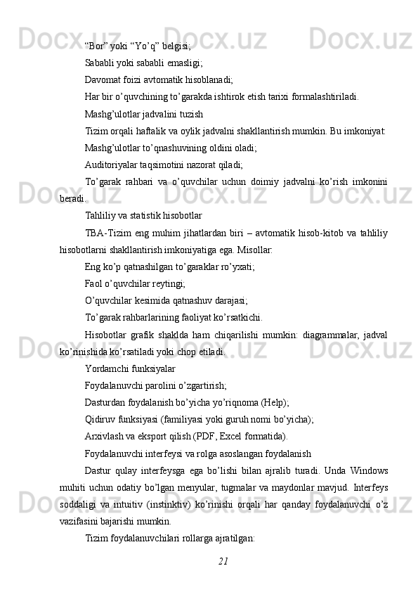 “Bor” yoki “Yo’q” belgisi;
Sababli yoki sababli emasligi;
Davomat foizi avtomatik hisoblanadi;
Har bir o’quvchining to’garakda ishtirok etish tarixi formalashtiriladi.
Mashg’ulotlar jadvalini tuzish
Tizim orqali haftalik va oylik jadvalni shakllantirish mumkin. Bu imkoniyat:
Mashg’ulotlar to’qnashuvining oldini oladi;
Auditoriyalar taqsimotini nazorat qiladi;
To’garak   rahbari   va   o’quvchilar   uchun   doimiy   jadvalni   ko’rish   imkonini
beradi.
Tahliliy va statistik hisobotlar
TBA-Tizim   eng   muhim   jihatlardan   biri   –   avtomatik   hisob-kitob   va   tahliliy
hisobotlarni shakllantirish imkoniyatiga ega. Misollar:
Eng ko’p qatnashilgan to’garaklar ro’yxati;
Faol o’quvchilar reytingi;
O’quvchilar kesimida qatnashuv darajasi;
To’garak rahbarlarining faoliyat ko’rsatkichi.
Hisobotlar   grafik   shaklda   ham   chiqarilishi   mumkin:   diagrammalar,   jadval
ko’rinishida ko’rsatiladi yoki chop etiladi.
Yordamchi funksiyalar
Foydalanuvchi parolini o’zgartirish;
Dasturdan foydalanish bo’yicha yo’riqnoma (Help);
Qidiruv funksiyasi (familiyasi yoki guruh nomi bo’yicha);
Arxivlash va eksport qilish (PDF, Excel formatida).
Foydalanuvchi interfeysi va rolga asoslangan foydalanish
Dastur   qulay   interfeysga   ega   bo’lishi   bilan   ajralib   turadi.   Unda   Windows
muhiti   uchun  odatiy bo’lgan menyular,  tugmalar   va maydonlar   mavjud. Interfeys
soddaligi   va   intuitiv   (instinktiv)   ko’rinishi   orqali   har   qanday   foydalanuvchi   o’z
vazifasini bajarishi mumkin.
Tizim foydalanuvchilari rollarga ajratilgan:
21 