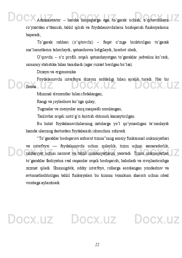 Administrator   –   barcha   huquqlarga   ega,   to’garak   ochish,   o’qituvchilarni
ro’yxatdan  o’tkazish,  tahlil   qilish  va foydalanuvchilarni  boshqarish  funksiyalarini
bajaradi;
To’garak   rahbari   (o’qituvchi)   –   faqat   o’ziga   biriktirilgan   to’garak
ma’lumotlarini tahrirlaydi, qatnashuvni belgilaydi, hisobot oladi;
O’quvchi   –   o’z   profili   orqali   qatnashayotgan   to’garaklar   jadvalini   ko’radi,
umumiy statistika bilan tanishadi (agar ruxsat berilgan bo’lsa).
Dizayn va ergonomika
Foydalanuvchi   interfeysi   dizayni   soddaligi   bilan   ajralib   turadi.   Har   bir
forma:
Minimal elementlar bilan ifodalangan;
Rangi va joylashuvi ko’zga qulay;
Tugmalar va menyular aniq maqsadli nomlangan;
Tanlovlar orqali noto’g’ri kiritish ehtimoli kamaytirilgan.
Bu   holat   foydalanuvchilarning   xatolarga   yo’l   qo’ymasligini   ta’minlaydi
hamda ularning dasturdan foydalanish ishonchini oshiradi.
“To’garaklar boshqaruvi axborot tizimi”ning asosiy funksional imkoniyatlari
va   interfeysi   —   foydalanuvchi   uchun   qulaylik,   tizim   uchun   samaradorlik,
rahbariyat   uchun   nazorat   va   tahlil   imkoniyatlarini   yaratadi.   Tizim   imkoniyatlari
to’garaklar faoliyatini real raqamlar orqali boshqarish, baholash va rivojlantirishga
xizmat   qiladi.   Shuningdek,   oddiy   interfeys,   rollarga   asoslangan   yondashuv   va
avtomatlashtirilgan   tahlil   funksiyalari   bu   tizimni   texnikum   sharoiti   uchun   ideal
vositaga aylantiradi.
22 