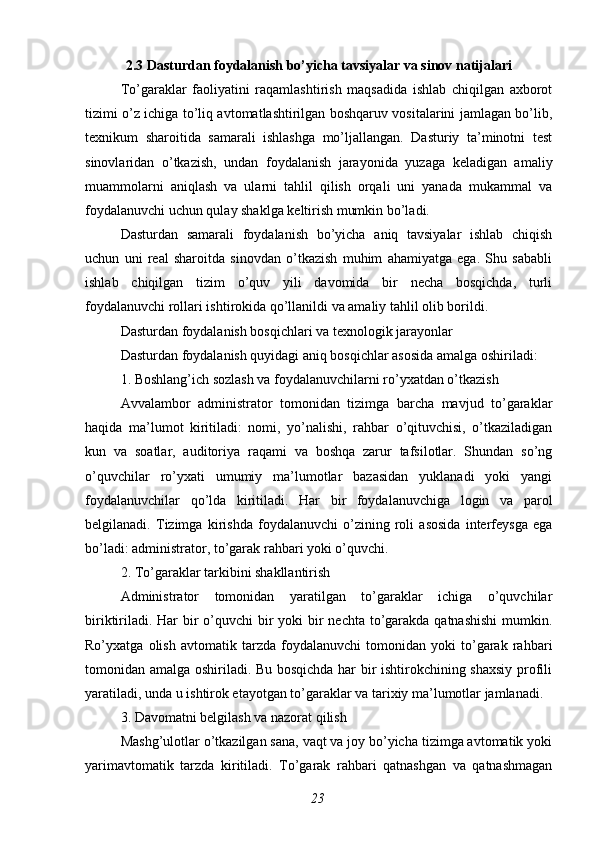 2.3 Dasturdan foydalanish bo’yicha tavsiyalar va sinov natijalari
To’garaklar   faoliyatini   raqamlashtirish   maqsadida   ishlab   chiqilgan   axborot
tizimi o’z ichiga to’liq avtomatlashtirilgan boshqaruv vositalarini jamlagan bo’lib,
texnikum   sharoitida   samarali   ishlashga   mo’ljallangan.   Dasturiy   ta’minotni   test
sinovlaridan   o’tkazish,   undan   foydalanish   jarayonida   yuzaga   keladigan   amaliy
muammolarni   aniqlash   va   ularni   tahlil   qilish   orqali   uni   yanada   mukammal   va
foydalanuvchi uchun qulay shaklga keltirish mumkin bo’ladi.
Dasturdan   samarali   foydalanish   bo’yicha   aniq   tavsiyalar   ishlab   chiqish
uchun   uni   real   sharoitda   sinovdan   o’tkazish   muhim   ahamiyatga   ega.   Shu   sababli
ishlab   chiqilgan   tizim   o’quv   yili   davomida   bir   necha   bosqichda,   turli
foydalanuvchi rollari ishtirokida qo’llanildi va amaliy tahlil olib borildi.
Dasturdan foydalanish bosqichlari va texnologik jarayonlar
Dasturdan foydalanish quyidagi aniq bosqichlar asosida amalga oshiriladi:
1. Boshlang’ich sozlash va foydalanuvchilarni ro’yxatdan o’tkazish
Avvalambor   administrator   tomonidan   tizimga   barcha   mavjud   to’garaklar
haqida   ma’lumot   kiritiladi:   nomi,   yo’nalishi,   rahbar   o’qituvchisi,   o’tkaziladigan
kun   va   soatlar,   auditoriya   raqami   va   boshqa   zarur   tafsilotlar.   Shundan   so’ng
o’quvchilar   ro’yxati   umumiy   ma’lumotlar   bazasidan   yuklanadi   yoki   yangi
foydalanuvchilar   qo’lda   kiritiladi.   Har   bir   foydalanuvchiga   login   va   parol
belgilanadi.   Tizimga   kirishda   foydalanuvchi   o’zining   roli   asosida   interfeysga   ega
bo’ladi: administrator, to’garak rahbari yoki o’quvchi.
2. To’garaklar tarkibini shakllantirish
Administrator   tomonidan   yaratilgan   to’garaklar   ichiga   o’quvchilar
biriktiriladi. Har bir o’quvchi  bir  yoki  bir  nechta to’garakda qatnashishi  mumkin.
Ro’yxatga   olish   avtomatik   tarzda   foydalanuvchi   tomonidan   yoki   to’garak   rahbari
tomonidan amalga oshiriladi. Bu bosqichda har bir ishtirokchining shaxsiy profili
yaratiladi, unda u ishtirok etayotgan to’garaklar va tarixiy ma’lumotlar jamlanadi.
3. Davomatni belgilash va nazorat qilish
Mashg’ulotlar o’tkazilgan sana, vaqt va joy bo’yicha tizimga avtomatik yoki
yarimavtomatik   tarzda   kiritiladi.   To’garak   rahbari   qatnashgan   va   qatnashmagan
23 