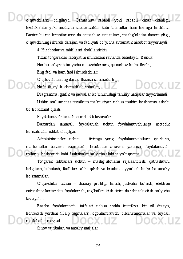 o’quvchilarni   belgilaydi.   Qatnashuv   sababli   yoki   sababli   emas   ekanligi,
kechikishlar   yoki   muddatli   sababsizliklar   kabi   tafsilotlar   ham   tizimga   kiritiladi.
Dastur   bu   ma’lumotlar   asosida   qatnashuv   statistikasi,   mashg’ulotlar   davomiyligi,
o’quvchining ishtirok darajasi va faoliyati bo’yicha avtomatik hisobot tayyorlaydi.
4. Hisobotlar va tahlillarni shakllantirish
Tizim to’garaklar faoliyatini muntazam ravishda baholaydi. Bunda:
Har bir to’garak bo’yicha o’quvchilarning qatnashuv ko’rsatkichi;
Eng faol va kam faol ishtirokchilar;
O’qituvchilarning dars o’tkazish samaradorligi;
Haftalik, oylik, choraklik hisobotlar;
Diagramma, grafik va jadvallar ko’rinishidagi tahliliy natijalar tayyorlanadi.
Ushbu   ma’lumotlar   texnikum   ma’muriyati   uchun   muhim   boshqaruv   asbobi
bo’lib xizmat qiladi.
Foydalanuvchilar uchun metodik tavsiyalar
Dasturdan   samarali   foydalanish   uchun   foydalanuvchilarga   metodik
ko’rsatmalar ishlab chiqilgan:
Administratorlar   uchun   –   tizimga   yangi   foydalanuvchilarni   qo’shish,
ma’lumotlar   bazasini   zaxiralash,   hisobotlar   arxivini   yaratish,   foydalanuvchi
rollarini boshqarish kabi funksiyalar bo’yicha alohida yo’riqnoma.
To’garak   rahbarlari   uchun   –   mashg’ulotlarni   rejalashtirish,   qatnashuvni
belgilash,   baholash,   faollikni   tahlil   qilish   va   hisobot   tayyorlash   bo’yicha   amaliy
ko’rsatmalar.
O’quvchilar   uchun   –   shaxsiy   profilga   kirish,   jadvalni   ko’rish,   elektron
qatnashuv  kartasidan  foydalanish,  rag’batlantirish  tizimida  ishtirok etish  bo’yicha
tavsiyalar.
Barcha   foydalanuvchi   toifalari   uchun   sodda   interfeys,   bir   xil   dizayn,
kontekstli   yordam   (Help   tugmalari),   ogohlantiruvchi   bildirishnomalar   va   foydali
maslahatlar mavjud.
Sinov tajribalari va amaliy natijalar
24