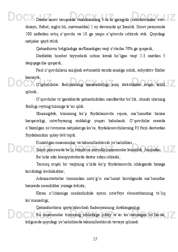 Dastur   sinov  tariqasida   texnikumning   5  ta   to’garagida   (robototexnika,  veb-
dizayn, futbol, ingliz tili, matematika) 2 oy davomida qo’llanildi. Sinov jarayonida
200   nafardan   ortiq   o’quvchi   va   10   ga   yaqin   o’qituvchi   ishtirok   etdi.   Quyidagi
natijalar qayd etildi:
Qatnashuvni belgilashga sarflanadigan vaqt o’rtacha 70% ga qisqardi;
Dastlabki   hisobot   tayyorlash   uchun   kerak   bo’lgan   vaqt   2-3   soatdan   5
daqiqagacha qisqardi;
Faol o’quvchilarni aniqlash avtomatik tarzda amalga oshdi, subyektiv fikrlar
kamaydi;
O’qituvchilar   faoliyatining   samaradorligi   aniq   statistikalar   orqali   tahlil
qilindi;
O’quvchilar to’garaklarda qatnashishdan manfaatdor bo’ldi, chunki ularning
faolligi reyting tizimiga ta’sir qildi.
Shuningdek,   tizimning   ko’p   foydalanuvchi   rejimi,   ma’lumotlar   bazasi
barqarorligi,   interfeysning   soddaligi   yuqori   baholandi.   O’quvchilar   orasida
o’tkazilgan so’rovnoma natijalariga ko’ra, foydalanuvchilarning 93 foizi dasturdan
foydalanishni qulay deb topdi.
Kuzatilgan muammolar va takomillashtirish yo’nalishlari
Sinov jarayonida ba’zi texnik va metodik muammolar kuzatildi. Jumladan:
Ba’zida eski kompyuterlarda dastur sekin ishlashi;
Tarmoq   orqali   bir   vaqtning   o’zida   ko’p   foydalanuvchi   ishlaganda   bazaga
kirishdagi kechikishlar;
Administratorlar   tomonidan   noto’g’ri   ma’lumot   kiritilganda   ma’lumotlar
bazasida nosozliklar yuzaga kelishi;
Ekran   o’lchamiga   moslashishda   ayrim   interfeys   elementlarining   to’liq
ko’rinmasligi;
Qatnashuvlarni qayta tahrirlash funksiyasining cheklanganligi.
Bu   muammolar   tizimning   ishlashiga   jiddiy   ta’sir   ko’rsatmagan   bo’lsa-da,
kelgusida quyidagi yo’nalishlarda takomillashtirish tavsiya qilinadi:
25 