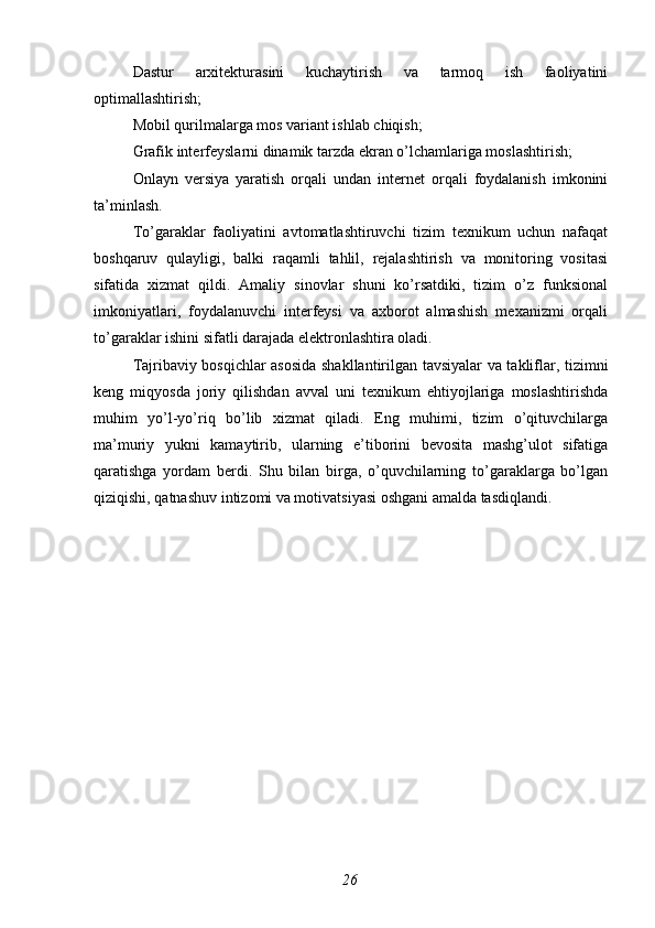 Dastur   arxitekturasini   kuchaytirish   va   tarmoq   ish   faoliyatini
optimallashtirish;
Mobil qurilmalarga mos variant ishlab chiqish;
Grafik interfeyslarni dinamik tarzda ekran o’lchamlariga moslashtirish;
Onlayn   versiya   yaratish   orqali   undan   internet   orqali   foydalanish   imkonini
ta’minlash.
To’garaklar   faoliyatini   avtomatlashtiruvchi   tizim   texnikum   uchun   nafaqat
boshqaruv   qulayligi,   balki   raqamli   tahlil,   rejalashtirish   va   monitoring   vositasi
sifatida   xizmat   qildi.   Amaliy   sinovlar   shuni   ko’rsatdiki,   tizim   o’z   funksional
imkoniyatlari,   foydalanuvchi   interfeysi   va   axborot   almashish   mexanizmi   orqali
to’garaklar ishini sifatli darajada elektronlashtira oladi.
Tajribaviy bosqichlar asosida shakllantirilgan tavsiyalar va takliflar, tizimni
keng   miqyosda   joriy   qilishdan   avval   uni   texnikum   ehtiyojlariga   moslashtirishda
muhim   yo’l-yo’riq   bo’lib   xizmat   qiladi.   Eng   muhimi,   tizim   o’qituvchilarga
ma’muriy   yukni   kamaytirib,   ularning   e’tiborini   bevosita   mashg’ulot   sifatiga
qaratishga   yordam   berdi.   Shu   bilan   birga,   o’quvchilarning   to’garaklarga   bo’lgan
qiziqishi, qatnashuv intizomi va motivatsiyasi oshgani amalda tasdiqlandi. 
26