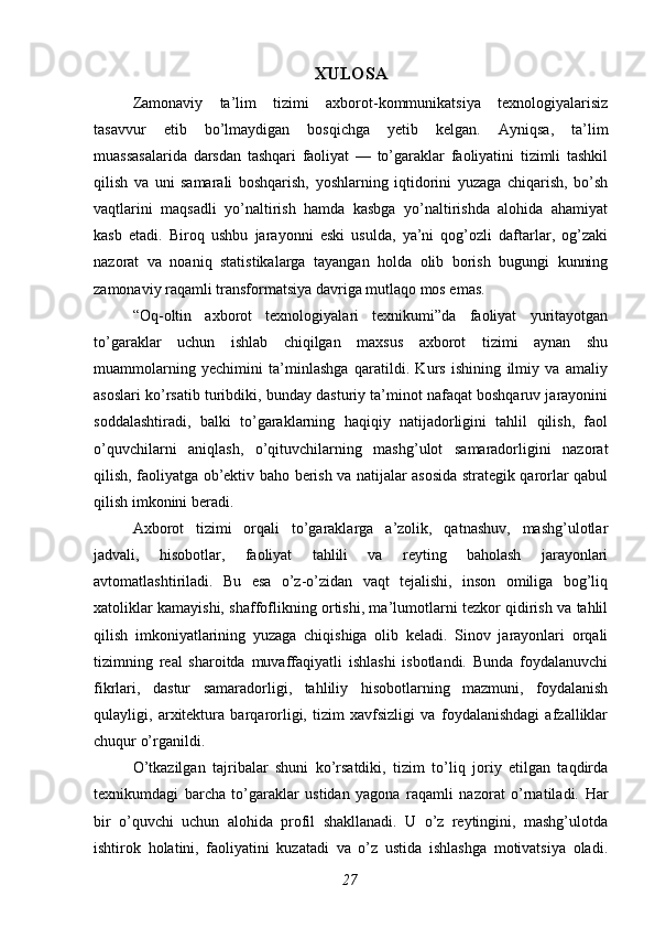 XULOSA
Zamonaviy   ta’lim   tizimi   axborot-kommunikatsiya   texnologiyalarisiz
tasavvur   etib   bo’lmaydigan   bosqichga   yetib   kelgan.   Ayniqsa,   ta’lim
muassasalarida   darsdan   tashqari   faoliyat   —   to’garaklar   faoliyatini   tizimli   tashkil
qilish   va   uni   samarali   boshqarish,   yoshlarning   iqtidorini   yuzaga   chiqarish,   bo’sh
vaqtlarini   maqsadli   yo’naltirish   hamda   kasbga   yo’naltirishda   alohida   ahamiyat
kasb   etadi.   Biroq   ushbu   jarayonni   eski   usulda,   ya’ni   qog’ozli   daftarlar,   og’zaki
nazorat   va   noaniq   statistikalarga   tayangan   holda   olib   borish   bugungi   kunning
zamonaviy raqamli transformatsiya davriga mutlaqo mos emas.
“Oq-oltin   axborot   texnologiyalari   texnikumi”da   faoliyat   yuritayotgan
to’garaklar   uchun   ishlab   chiqilgan   maxsus   axborot   tizimi   aynan   shu
muammolarning   yechimini   ta’minlashga   qaratildi.   Kurs   ishining   ilmiy   va   amaliy
asoslari ko’rsatib turibdiki, bunday dasturiy ta’minot nafaqat boshqaruv jarayonini
soddalashtiradi,   balki   to’garaklarning   haqiqiy   natijadorligini   tahlil   qilish,   faol
o’quvchilarni   aniqlash,   o’qituvchilarning   mashg’ulot   samaradorligini   nazorat
qilish, faoliyatga ob’ektiv baho berish va natijalar asosida strategik qarorlar qabul
qilish imkonini beradi.
Axborot   tizimi   orqali   to’garaklarga   a’zolik,   qatnashuv,   mashg’ulotlar
jadvali,   hisobotlar,   faoliyat   tahlili   va   reyting   baholash   jarayonlari
avtomatlashtiriladi.   Bu   esa   o’z-o’zidan   vaqt   tejalishi,   inson   omiliga   bog’liq
xatoliklar kamayishi, shaffoflikning ortishi, ma’lumotlarni tezkor qidirish va tahlil
qilish   imkoniyatlarining   yuzaga   chiqishiga   olib   keladi.   Sinov   jarayonlari   orqali
tizimning   real   sharoitda   muvaffaqiyatli   ishlashi   isbotlandi.   Bunda   foydalanuvchi
fikrlari,   dastur   samaradorligi,   tahliliy   hisobotlarning   mazmuni,   foydalanish
qulayligi,   arxitektura   barqarorligi,   tizim   xavfsizligi   va   foydalanishdagi   afzalliklar
chuqur o’rganildi.
O’tkazilgan   tajribalar   shuni   ko’rsatdiki,   tizim   to’liq   joriy   etilgan   taqdirda
texnikumdagi   barcha   to’garaklar   ustidan   yagona   raqamli   nazorat   o’rnatiladi.   Har
bir   o’quvchi   uchun   alohida   profil   shakllanadi.   U   o’z   reytingini,   mashg’ulotda
ishtirok   holatini,   faoliyatini   kuzatadi   va   o’z   ustida   ishlashga   motivatsiya   oladi.
27 