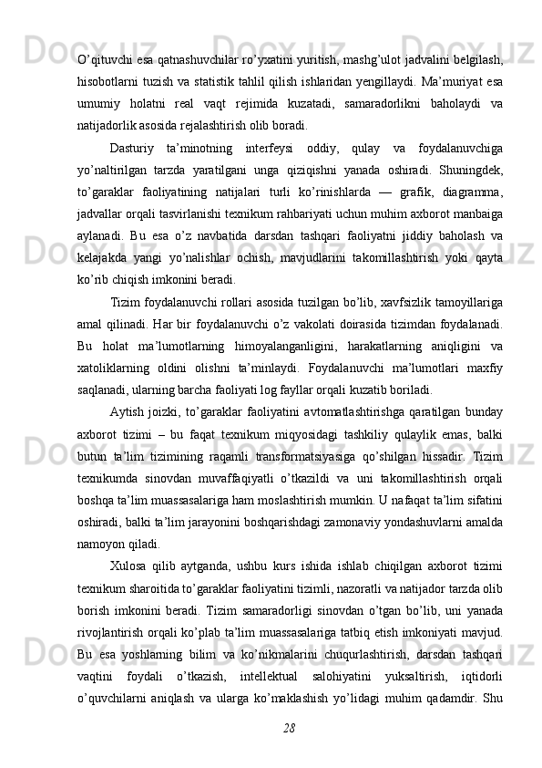 O’qituvchi esa qatnashuvchilar  ro’yxatini yuritish, mashg’ulot jadvalini belgilash,
hisobotlarni  tuzish va statistik  tahlil  qilish ishlaridan yengillaydi. Ma’muriyat  esa
umumiy   holatni   real   vaqt   rejimida   kuzatadi,   samaradorlikni   baholaydi   va
natijadorlik asosida rejalashtirish olib boradi.
Dasturiy   ta’minotning   interfeysi   oddiy,   qulay   va   foydalanuvchiga
yo’naltirilgan   tarzda   yaratilgani   unga   qiziqishni   yanada   oshiradi.   Shuningdek,
to’garaklar   faoliyatining   natijalari   turli   ko’rinishlarda   —   grafik,   diagramma,
jadvallar orqali tasvirlanishi texnikum rahbariyati uchun muhim axborot manbaiga
aylanadi.   Bu   esa   o’z   navbatida   darsdan   tashqari   faoliyatni   jiddiy   baholash   va
kelajakda   yangi   yo’nalishlar   ochish,   mavjudlarini   takomillashtirish   yoki   qayta
ko’rib chiqish imkonini beradi.
Tizim foydalanuvchi rollari asosida tuzilgan bo’lib, xavfsizlik tamoyillariga
amal  qilinadi.  Har  bir  foydalanuvchi   o’z  vakolati  doirasida  tizimdan  foydalanadi.
Bu   holat   ma’lumotlarning   himoyalanganligini,   harakatlarning   aniqligini   va
xatoliklarning   oldini   olishni   ta’minlaydi.   Foydalanuvchi   ma’lumotlari   maxfiy
saqlanadi, ularning barcha faoliyati log fayllar orqali kuzatib boriladi.
Aytish   joizki,   to’garaklar   faoliyatini   avtomatlashtirishga   qaratilgan   bunday
axborot   tizimi   –   bu   faqat   texnikum   miqyosidagi   tashkiliy   qulaylik   emas,   balki
butun   ta’lim   tizimining   raqamli   transformatsiyasiga   qo’shilgan   hissadir.   Tizim
texnikumda   sinovdan   muvaffaqiyatli   o’tkazildi   va   uni   takomillashtirish   orqali
boshqa ta’lim muassasalariga ham moslashtirish mumkin. U nafaqat ta’lim sifatini
oshiradi, balki ta’lim jarayonini boshqarishdagi zamonaviy yondashuvlarni amalda
namoyon qiladi.
Xulosa   qilib   aytganda,   ushbu   kurs   ishida   ishlab   chiqilgan   axborot   tizimi
texnikum sharoitida to’garaklar faoliyatini tizimli, nazoratli va natijador tarzda olib
borish   imkonini   beradi.   Tizim   samaradorligi   sinovdan   o’tgan   bo’lib,   uni   yanada
rivojlantirish orqali ko’plab ta’lim muassasalariga tatbiq etish imkoniyati mavjud.
Bu   esa   yoshlarning   bilim   va   ko’nikmalarini   chuqurlashtirish,   darsdan   tashqari
vaqtini   foydali   o’tkazish,   intellektual   salohiyatini   yuksaltirish,   iqtidorli
o’quvchilarni   aniqlash   va   ularga   ko’maklashish   yo’lidagi   muhim   qadamdir.   Shu
28 