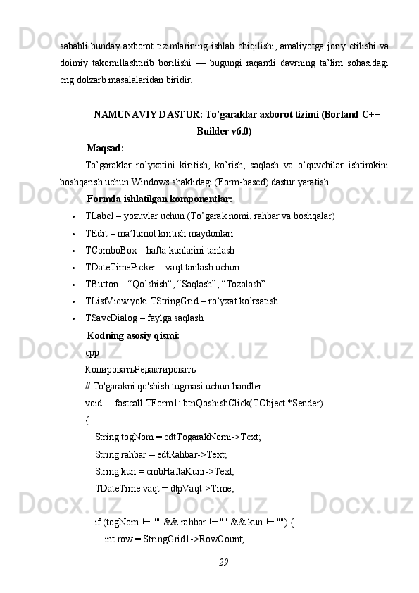 sababli bunday axborot tizimlarining ishlab chiqilishi, amaliyotga joriy etilishi va
doimiy   takomillashtirib   borilishi   —   bugungi   raqamli   davrning   ta’lim   sohasidagi
eng dolzarb masalalaridan biridir.
NAMUNAVIY DASTUR: To’garaklar axborot tizimi (Borland C++
Builder v6.0)
 Maqsad:
To’garaklar   ro’yxatini   kiritish,   ko’rish,   saqlash   va   o’quvchilar   ishtirokini
boshqarish uchun Windows shaklidagi (Form-based) dastur yaratish.
  Formda ishlatilgan komponentlar:
 TLabel – yozuvlar uchun (To’garak nomi, rahbar va boshqalar)
 TEdit – ma’lumot kiritish maydonlari
 TComboBox – hafta kunlarini tanlash
 TDateTimePicker – vaqt tanlash uchun
 TButton – “Qo’shish”, “Saqlash”, “Tozalash”
 TListView yoki TStringGrid – ro’yxat ko’rsatish
 TSaveDialog – faylga saqlash
 Kodning asosiy qismi:
cpp
КопироватьРедактировать
// To'garakni qo'shish tugmasi uchun handler
void _fastcall TForm1::btnQoshishClick(TObject *Sender)
{
    String togNom = edtTogarakNomi->Text;
    String rahbar = edtRahbar->Text;
    String kun = cmbHaftaKuni->Text;
    TDateTime vaqt = dtpVaqt->Time;
    if (togNom != "" && rahbar != "" && kun != "") {
        int row = StringGrid1->RowCount;
29 