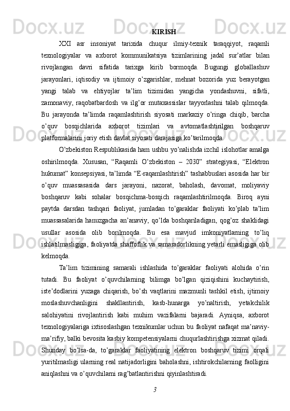 KIRISH
XXI   asr   insoniyat   tarixida   chuqur   ilmiy - texnik   taraqqiyot ,   raqamli
texnologiyalar   va   axborot   kommunikatsiya   tizimlarining   jadal   sur ’ atlar   bilan
rivojlangan   davri   sifatida   tarixga   kirib   bormoqda .   Bugungi   globallashuv
jarayonlari ,   iqtisodiy   va   ijtimoiy   o ’ zgarishlar ,   mehnat   bozorida   yuz   berayotgan
yangi   talab   va   ehtiyojlar   ta ’ lim   tizimidan   yangicha   yondashuvni ,   sifatli ,
zamonaviy ,   raqobatbardosh   va   ilg ’ or   mutaxassislar   tayyorlashni   talab   qilmoqda .
Bu   jarayonda   ta ’ limda   raqamlashtirish   siyosati   markaziy   o ’ ringa   chiqib ,   barcha
o ’ quv   bosqichlarida   axborot   tizimlari   va   avtomatlashtirilgan   boshqaruv
platformalarini   joriy   etish   davlat   siyosati   darajasiga   ko ’ tarilmoqda .
O’zbekiston Respublikasida ham ushbu yo’nalishda izchil islohotlar amalga
oshirilmoqda.   Xususan,   “Raqamli   O’zbekiston   –   2030”   strategiyasi,   “Elektron
hukumat” konsepsiyasi, ta’limda “E-raqamlashtirish” tashabbuslari asosida har bir
o’quv   muassasasida   dars   jarayoni,   nazorat,   baholash,   davomat,   moliyaviy
boshqaruv   kabi   sohalar   bosqichma-bosqich   raqamlashtirilmoqda.   Biroq   ayni
paytda   darsdan   tashqari   faoliyat,   jumladan   to’garaklar   faoliyati   ko’plab   ta’lim
muassasalarida   hanuzgacha   an’anaviy,   qo’lda   boshqariladigan,   qog’oz   shaklidagi
usullar   asosida   olib   borilmoqda.   Bu   esa   mavjud   imkoniyatlarning   to’liq
ishlatilmasligiga, faoliyatda shaffoflik va samaradorlikning yetarli emasligiga olib
kelmoqda.
Ta’lim   tizimining   samarali   ishlashida   to’garaklar   faoliyati   alohida   o’rin
tutadi.   Bu   faoliyat   o’quvchilarning   bilimga   bo’lgan   qiziqishini   kuchaytirish,
iste’dodlarini   yuzaga   chiqarish,   bo’sh   vaqtlarini   mazmunli   tashkil   etish,   ijtimoiy
moslashuvchanligini   shakllantirish,   kasb-hunarga   yo’naltirish,   yetakchilik
salohiyatini   rivojlantirish   kabi   muhim   vazifalarni   bajaradi.   Ayniqsa,   axborot
texnologiyalariga ixtisoslashgan texnikumlar uchun bu faoliyat  nafaqat  ma’naviy-
ma’rifiy, balki bevosita kasbiy kompetensiyalarni chuqurlashtirishga xizmat qiladi.
Shunday   bo’lsa-da,   to’garaklar   faoliyatining   elektron   boshqaruv   tizimi   orqali
yuritilmasligi  ularning  real   natijadorligini  baholashni,   ishtirokchilarning  faolligini
aniqlashni va o’quvchilarni rag’batlantirishni qiyinlashtiradi.
3 