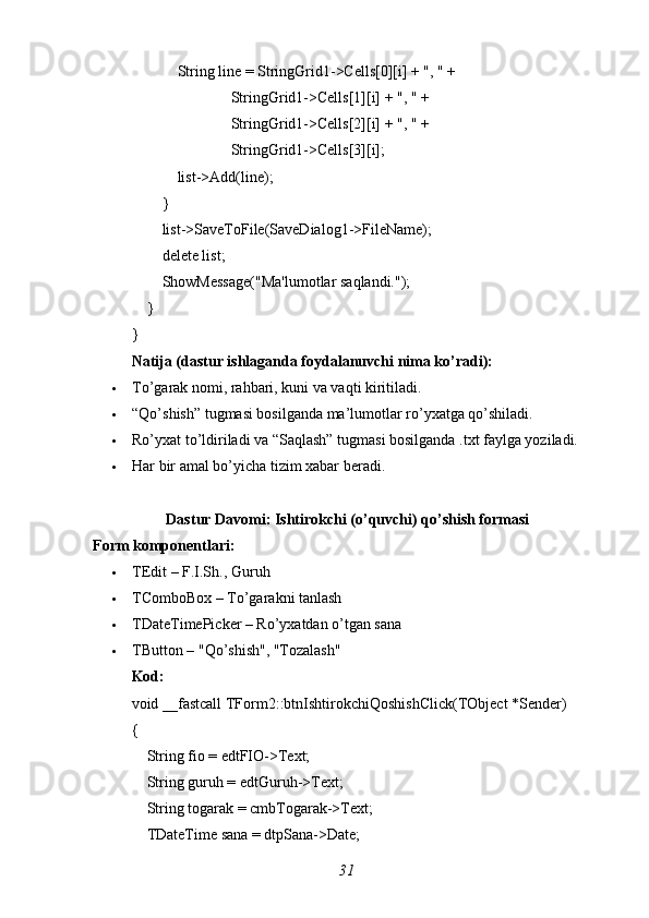             String line = StringGrid1->Cells[0][i] + ", " +
                          StringGrid1->Cells[1][i] + ", " +
                          StringGrid1->Cells[2][i] + ", " +
                          StringGrid1->Cells[3][i];
            list->Add(line);
        }
        list->SaveToFile(SaveDialog1->FileName);
        delete list;
        ShowMessage("Ma'lumotlar saqlandi.");
    }
}
Natija (dastur ishlaganda foydalanuvchi nima ko’radi):
 To’garak nomi, rahbari, kuni va vaqti kiritiladi.
 “Qo’shish” tugmasi bosilganda ma’lumotlar ro’yxatga qo’shiladi.
 Ro’yxat to’ldiriladi va “Saqlash” tugmasi bosilganda .txt faylga yoziladi.
 Har bir amal bo’yicha tizim xabar beradi.
Dastur Davomi: Ishtirokchi (o’quvchi) qo’shish formasi
Form komponentlari:
 TEdit – F.I.Sh., Guruh
 TComboBox – To’garakni tanlash
 TDateTimePicker – Ro’yxatdan o’tgan sana
 TButton – "Qo’shish", "Tozalash"
Kod:
void _fastcall TForm2::btnIshtirokchiQoshishClick(TObject *Sender)
{
    String fio = edtFIO->Text;
    String guruh = edtGuruh->Text;
    String togarak = cmbTogarak->Text;
    TDateTime sana = dtpSana->Date;
31 