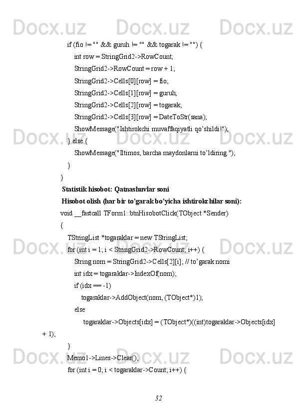     if (fio != "" && guruh != "" && togarak != "") {
        int row = StringGrid2->RowCount;
        StringGrid2->RowCount = row + 1;
        StringGrid2->Cells[0][row] = fio;
        StringGrid2->Cells[1][row] = guruh;
        StringGrid2->Cells[2][row] = togarak;
        StringGrid2->Cells[3][row] = DateToStr(sana);
        ShowMessage("Ishtirokchi muvaffaqiyatli qo’shildi!");
    } else {
        ShowMessage("Iltimos, barcha maydonlarni to’ldiring.");
    }
}
 Statistik hisobot: Qatnashuvlar soni
 Hisobot olish (har bir to’garak bo’yicha ishtirokchilar soni):
void _fastcall TForm1::btnHisobotClick(TObject *Sender)
{
    TStringList *togaraklar = new TStringList;
    for (int i = 1; i < StringGrid2->RowCount; i++) {
        String nom = StringGrid2->Cells[2][i]; // to’garak nomi
        int idx = togaraklar->IndexOf(nom);
        if (idx == -1)
            togaraklar->AddObject(nom, (TObject*)1);
        else
            togaraklar->Objects[idx] = (TObject*)((int)togaraklar->Objects[idx]
+ 1);
    }
    Memo1->Lines->Clear();
    for (int i = 0; i < togaraklar->Count; i++) {
32 