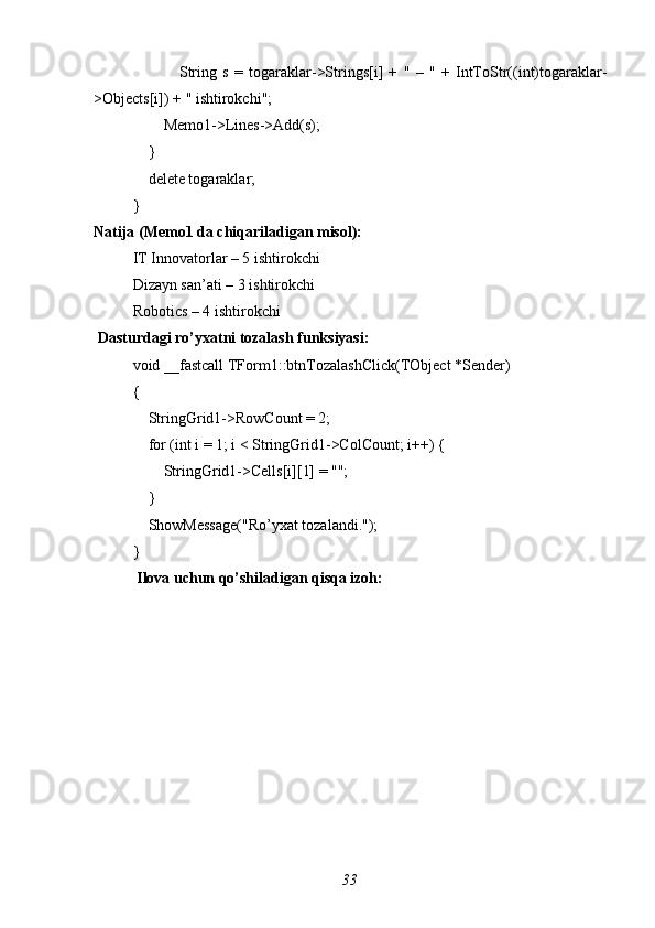                 String   s   =   togaraklar->Strings[i]   +   "   –   "   +   IntToStr((int)togaraklar-
>Objects[i]) + " ishtirokchi";
        Memo1->Lines->Add(s);
    }
    delete togaraklar;
}
Natija (Memo1 da chiqariladigan misol):
IT Innovatorlar – 5 ishtirokchi
Dizayn san’ati – 3 ishtirokchi
Robotics – 4 ishtirokchi
 Dasturdagi ro’yxatni tozalash funksiyasi:
void _fastcall TForm1::btnTozalashClick(TObject *Sender)
{
    StringGrid1->RowCount = 2;
    for (int i = 1; i < StringGrid1->ColCount; i++) {
        StringGrid1->Cells[i][1] = "";
    }
    ShowMessage("Ro’yxat tozalandi.");
}
 Ilova uchun qo’shiladigan qisqa izoh:
33 