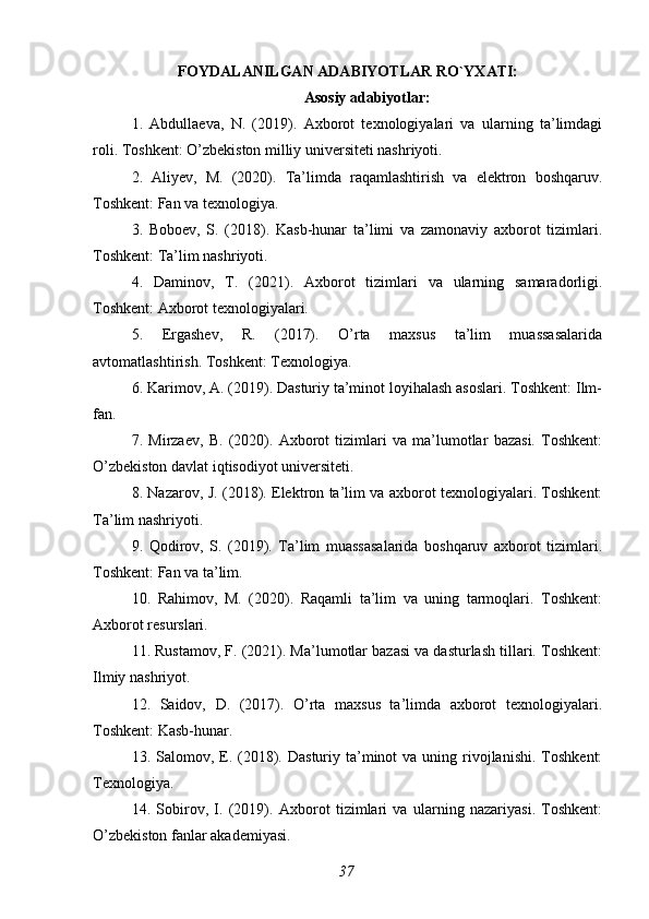 FOYDALANILGAN ADABIYOTLAR RO`YXATI:
Asosiy adabiyotlar:
1.   Abdullaeva,   N.   (2019).   Axborot   texnologiyalari   va   ularning   ta’limdagi
roli. Toshkent: O’zbekiston milliy universiteti nashriyoti.
2.   Aliyev,   M.   (2020).   Ta’limda   raqamlashtirish   va   elektron   boshqaruv.
Toshkent: Fan va texnologiya.
3.   Boboev,   S.   (2018).   Kasb-hunar   ta’limi   va   zamonaviy   axborot   tizimlari.
Toshkent: Ta’lim nashriyoti.
4.   Daminov,   T.   (2021).   Axborot   tizimlari   va   ularning   samaradorligi.
Toshkent: Axborot texnologiyalari.
5.   Ergashev,   R.   (2017).   O’rta   maxsus   ta’lim   muassasalarida
avtomatlashtirish. Toshkent: Texnologiya.
6. Karimov, A. (2019). Dasturiy ta’minot loyihalash asoslari. Toshkent: Ilm-
fan.
7.   Mirzaev,   B.   (2020).   Axborot   tizimlari   va   ma’lumotlar   bazasi.   Toshkent:
O’zbekiston davlat iqtisodiyot universiteti.
8. Nazarov, J. (2018). Elektron ta’lim va axborot texnologiyalari. Toshkent:
Ta’lim nashriyoti.
9.   Qodirov,   S.   (2019).   Ta’lim   muassasalarida   boshqaruv   axborot   tizimlari.
Toshkent: Fan va ta’lim.
10.   Rahimov,   M.   (2020).   Raqamli   ta’lim   va   uning   tarmoqlari.   Toshkent:
Axborot resurslari.
11. Rustamov, F. (2021). Ma’lumotlar bazasi va dasturlash tillari. Toshkent:
Ilmiy nashriyot.
12.   Saidov,   D.   (2017).   O’rta   maxsus   ta’limda   axborot   texnologiyalari.
Toshkent: Kasb-hunar.
13. Salomov,  E.  (2018). Dasturiy  ta’minot   va  uning  rivojlanishi.  Toshkent:
Texnologiya.
14.   Sobirov,   I.   (2019).   Axborot   tizimlari   va   ularning   nazariyasi.   Toshkent:
O’zbekiston fanlar akademiyasi.
37