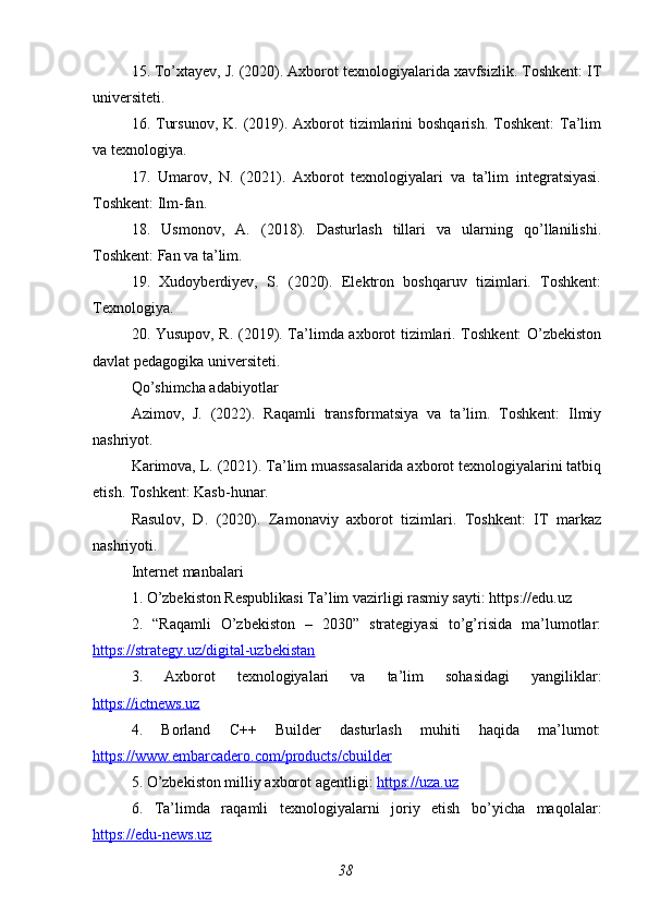 15. To’xtayev, J. (2020). Axborot texnologiyalarida xavfsizlik. Toshkent: IT
universiteti.
16. Tursunov,  K.  (2019).  Axborot   tizimlarini   boshqarish.  Toshkent:  Ta’lim
va texnologiya.
17.   Umarov,   N.   (2021).   Axborot   texnologiyalari   va   ta’lim   integratsiyasi.
Toshkent: Ilm-fan.
18.   Usmonov,   A.   (2018).   Dasturlash   tillari   va   ularning   qo’llanilishi.
Toshkent: Fan va ta’lim.
19.   Xudoyberdiyev,   S.   (2020).   Elektron   boshqaruv   tizimlari.   Toshkent:
Texnologiya.
20. Yusupov, R. (2019). Ta’limda axborot tizimlari. Toshkent: O’zbekiston
davlat pedagogika universiteti.
Qo’shimcha adabiyotlar
Azimov,   J.   (2022).   Raqamli   transformatsiya   va   ta’lim.   Toshkent:   Ilmiy
nashriyot.
Karimova, L. (2021). Ta’lim muassasalarida axborot texnologiyalarini tatbiq
etish. Toshkent: Kasb-hunar.
Rasulov,   D.   (2020).   Zamonaviy   axborot   tizimlari.   Toshkent:   IT   markaz
nashriyoti.
Internet manbalari
1. O’zbekiston Respublikasi Ta’lim vazirligi rasmiy sayti: https://edu.uz
2.   “Raqamli   O’zbekiston   –   2030”   strategiyasi   to’g’risida   ma’lumotlar:
https://strategy.uz/digital-uzbekistan  
3.   Axborot   texnologiyalari   va   ta’lim   sohasidagi   yangiliklar:
https://ictnews.uz  
4.   Borland   C++   Builder   dasturlash   muhiti   haqida   ma’lumot:
https://www.embarcadero.com/products/cbuilder  
5. O’zbekiston milliy axborot agentligi:  https://uza.uz  
6.   Ta’limda   raqamli   texnologiyalarni   joriy   etish   bo’yicha   maqolalar:
https://edu-news.uz  
38 