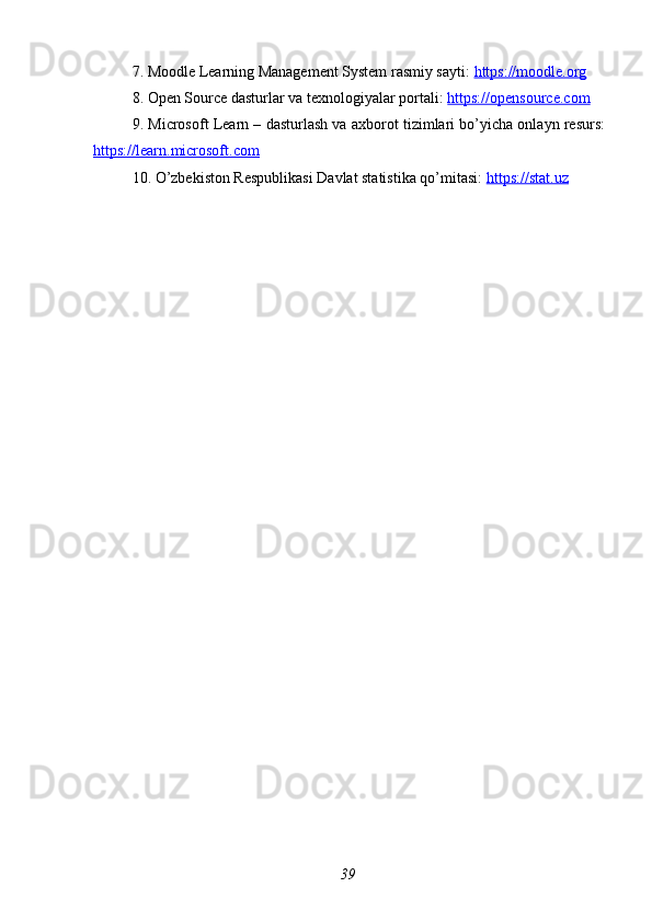 7. Moodle Learning Management System rasmiy sayti:  https://moodle.org  
8. Open Source dasturlar va texnologiyalar portali:  https://opensource.com  
9. Microsoft Learn – dasturlash va axborot tizimlari bo’yicha onlayn resurs:
https://learn.microsoft.com  
10. O’zbekiston Respublikasi Davlat statistika qo’mitasi:  https://stat.uz  
39 