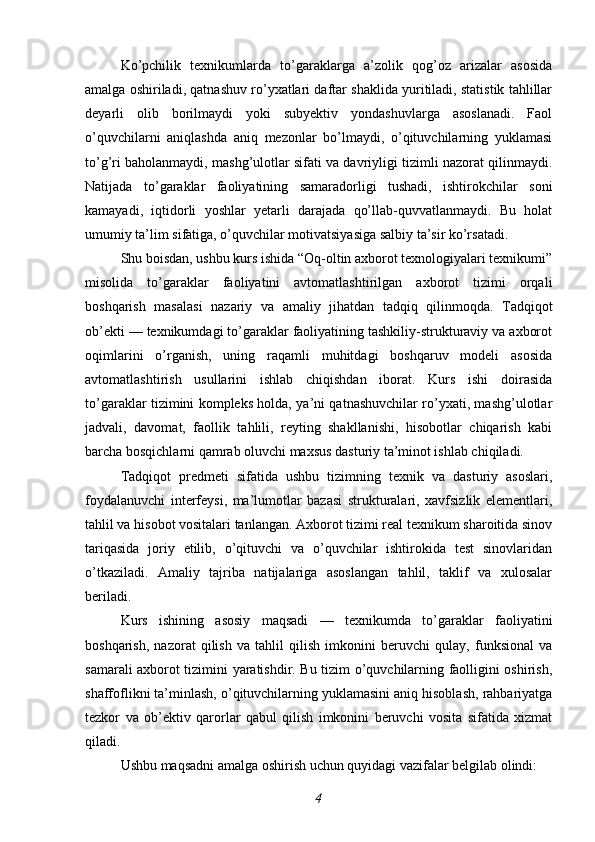 Ko’pchilik   texnikumlarda   to’garaklarga   a’zolik   qog’oz   arizalar   asosida
amalga oshiriladi, qatnashuv ro’yxatlari daftar shaklida yuritiladi, statistik tahlillar
deyarli   olib   borilmaydi   yoki   subyektiv   yondashuvlarga   asoslanadi.   Faol
o’quvchilarni   aniqlashda   aniq   mezonlar   bo’lmaydi,   o’qituvchilarning   yuklamasi
to’g’ri baholanmaydi, mashg’ulotlar sifati va davriyligi tizimli nazorat qilinmaydi.
Natijada   to’garaklar   faoliyatining   samaradorligi   tushadi,   ishtirokchilar   soni
kamayadi,   iqtidorli   yoshlar   yetarli   darajada   qo’llab-quvvatlanmaydi.   Bu   holat
umumiy ta’lim sifatiga, o’quvchilar motivatsiyasiga salbiy ta’sir ko’rsatadi.
Shu boisdan, ushbu kurs ishida “Oq-oltin axborot texnologiyalari texnikumi”
misolida   to’garaklar   faoliyatini   avtomatlashtirilgan   axborot   tizimi   orqali
boshqarish   masalasi   nazariy   va   amaliy   jihatdan   tadqiq   qilinmoqda.   Tadqiqot
ob’ekti — texnikumdagi to’garaklar faoliyatining tashkiliy-strukturaviy va axborot
oqimlarini   o’rganish,   uning   raqamli   muhitdagi   boshqaruv   modeli   asosida
avtomatlashtirish   usullarini   ishlab   chiqishdan   iborat.   Kurs   ishi   doirasida
to’garaklar tizimini kompleks holda, ya’ni qatnashuvchilar ro’yxati, mashg’ulotlar
jadvali,   davomat,   faollik   tahlili,   reyting   shakllanishi,   hisobotlar   chiqarish   kabi
barcha bosqichlarni qamrab oluvchi maxsus dasturiy ta’minot ishlab chiqiladi.
Tadqiqot   predmeti   sifatida   ushbu   tizimning   texnik   va   dasturiy   asoslari,
foydalanuvchi   interfeysi,   ma’lumotlar   bazasi   strukturalari,   xavfsizlik   elementlari,
tahlil va hisobot vositalari tanlangan. Axborot tizimi real texnikum sharoitida sinov
tariqasida   joriy   etilib,   o’qituvchi   va   o’quvchilar   ishtirokida   test   sinovlaridan
o’tkaziladi.   Amaliy   tajriba   natijalariga   asoslangan   tahlil,   taklif   va   xulosalar
beriladi.
Kurs   ishining   asosiy   maqsadi   —   texnikumda   to’garaklar   faoliyatini
boshqarish,   nazorat   qilish   va   tahlil   qilish   imkonini   beruvchi   qulay,   funksional   va
samarali axborot tizimini yaratishdir. Bu tizim o’quvchilarning faolligini oshirish,
shaffoflikni ta’minlash, o’qituvchilarning yuklamasini aniq hisoblash, rahbariyatga
tezkor   va   ob’ektiv   qarorlar   qabul   qilish   imkonini   beruvchi   vosita   sifatida   xizmat
qiladi.
Ushbu maqsadni amalga oshirish uchun quyidagi vazifalar belgilab olindi:
4 