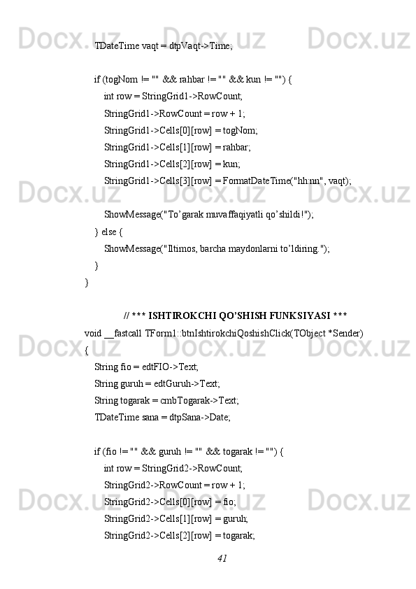     TDateTime vaqt = dtpVaqt->Time;
    if (togNom != "" && rahbar != "" && kun != "") {
        int row = StringGrid1->RowCount;
        StringGrid1->RowCount = row + 1;
        StringGrid1->Cells[0][row] = togNom;
        StringGrid1->Cells[1][row] = rahbar;
        StringGrid1->Cells[2][row] = kun;
        StringGrid1->Cells[3][row] = FormatDateTime("hh:nn", vaqt);
        ShowMessage("To’garak muvaffaqiyatli qo’shildi!");
    } else {
        ShowMessage("Iltimos, barcha maydonlarni to’ldiring.");
    }
}
// *** ISHTIROKCHI QO’SHISH FUNKSIYASI ***
void _fastcall TForm1::btnIshtirokchiQoshishClick(TObject *Sender)
{
    String fio = edtFIO->Text;
    String guruh = edtGuruh->Text;
    String togarak = cmbTogarak->Text;
    TDateTime sana = dtpSana->Date;
    if (fio != "" && guruh != "" && togarak != "") {
        int row = StringGrid2->RowCount;
        StringGrid2->RowCount = row + 1;
        StringGrid2->Cells[0][row] = fio;
        StringGrid2->Cells[1][row] = guruh;
        StringGrid2->Cells[2][row] = togarak;
41 