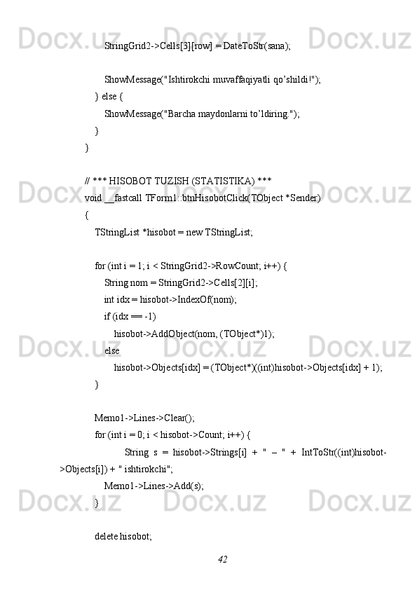        StringGrid2->Cells[3][row] = DateToStr(sana);
        ShowMessage("Ishtirokchi muvaffaqiyatli qo’shildi!");
    } else {
        ShowMessage("Barcha maydonlarni to’ldiring.");
    }
}
// *** HISOBOT TUZISH (STATISTIKA) ***
void _fastcall TForm1::btnHisobotClick(TObject *Sender)
{
    TStringList *hisobot = new TStringList;
    for (int i = 1; i < StringGrid2->RowCount; i++) {
        String nom = StringGrid2->Cells[2][i];
        int idx = hisobot->IndexOf(nom);
        if (idx == -1)
            hisobot->AddObject(nom, (TObject*)1);
        else
            hisobot->Objects[idx] = (TObject*)((int)hisobot->Objects[idx] + 1);
    }
    Memo1->Lines->Clear();
    for (int i = 0; i < hisobot->Count; i++) {
                String   s   =   hisobot->Strings[i]   +   "   –   "   +   IntToStr((int)hisobot-
>Objects[i]) + " ishtirokchi";
        Memo1->Lines->Add(s);
    }
    delete hisobot;
42 