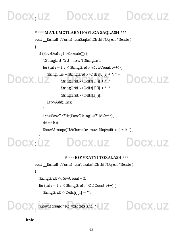 }
// *** MA’LUMOTLARNI FAYLGA SAQLASH ***
void _fastcall TForm1::btnSaqlashClick(TObject *Sender)
{
    if (SaveDialog1->Execute()) {
        TStringList *list = new TStringList;
        for (int i = 1; i < StringGrid1->RowCount; i++) {
            String line = StringGrid1->Cells[0][i] + ", " +
                          StringGrid1->Cells[1][i] + ", " +
                          StringGrid1->Cells[2][i] + ", " +
                          StringGrid1->Cells[3][i];
            list->Add(line);
        }
        list->SaveToFile(SaveDialog1->FileName);
        delete list;
        ShowMessage("Ma'lumotlar muvaffaqiyatli saqlandi.");
    }
}
// *** RO’YXATNI TOZALASH ***
void _fastcall TForm1::btnTozalashClick(TObject *Sender)
{
    StringGrid1->RowCount = 2;
    for (int i = 1; i < StringGrid1->ColCount; i++) {
        StringGrid1->Cells[i][1] = "";
    }
    ShowMessage("Ro’yxat tozalandi.");
}
 Izoh:
43 