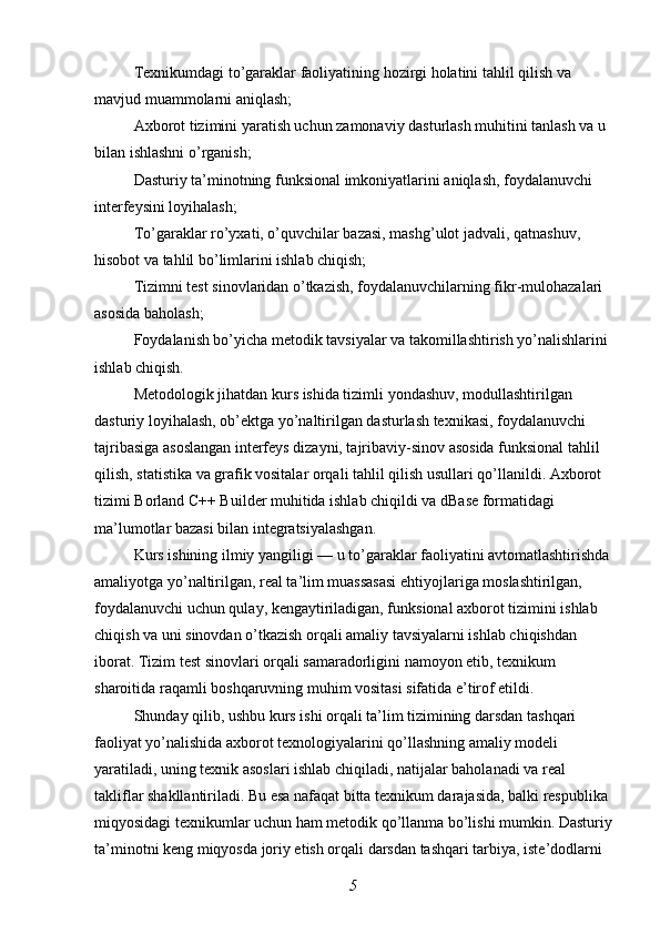 Texnikumdagi to’garaklar faoliyatining hozirgi holatini tahlil qilish va 
mavjud muammolarni aniqlash;
Axborot tizimini yaratish uchun zamonaviy dasturlash muhitini tanlash va u 
bilan ishlashni o’rganish;
Dasturiy ta’minotning funksional imkoniyatlarini aniqlash, foydalanuvchi 
interfeysini loyihalash;
To’garaklar ro’yxati, o’quvchilar bazasi, mashg’ulot jadvali, qatnashuv, 
hisobot va tahlil bo’limlarini ishlab chiqish;
Tizimni test sinovlaridan o’tkazish, foydalanuvchilarning fikr-mulohazalari 
asosida baholash;
Foydalanish bo’yicha metodik tavsiyalar va takomillashtirish yo’nalishlarini 
ishlab chiqish.
Metodologik jihatdan kurs ishida tizimli yondashuv, modullashtirilgan 
dasturiy loyihalash, ob’ektga yo’naltirilgan dasturlash texnikasi, foydalanuvchi 
tajribasiga asoslangan interfeys dizayni, tajribaviy-sinov asosida funksional tahlil 
qilish, statistika va grafik vositalar orqali tahlil qilish usullari qo’llanildi. Axborot 
tizimi Borland C++ Builder muhitida ishlab chiqildi va dBase formatidagi 
ma’lumotlar bazasi bilan integratsiyalashgan.
Kurs ishining ilmiy yangiligi — u to’garaklar faoliyatini avtomatlashtirishda
amaliyotga yo’naltirilgan, real ta’lim muassasasi ehtiyojlariga moslashtirilgan, 
foydalanuvchi uchun qulay, kengaytiriladigan, funksional axborot tizimini ishlab 
chiqish va uni sinovdan o’tkazish orqali amaliy tavsiyalarni ishlab chiqishdan 
iborat. Tizim test sinovlari orqali samaradorligini namoyon etib, texnikum 
sharoitida raqamli boshqaruvning muhim vositasi sifatida e’tirof etildi.
Shunday qilib, ushbu kurs ishi orqali ta’lim tizimining darsdan tashqari 
faoliyat yo’nalishida axborot texnologiyalarini qo’llashning amaliy modeli 
yaratiladi, uning texnik asoslari ishlab chiqiladi, natijalar baholanadi va real 
takliflar shakllantiriladi. Bu esa nafaqat bitta texnikum darajasida, balki respublika 
miqyosidagi texnikumlar uchun ham metodik qo’llanma bo’lishi mumkin. Dasturiy
ta’minotni keng miqyosda joriy etish orqali darsdan tashqari tarbiya, iste’dodlarni 
5