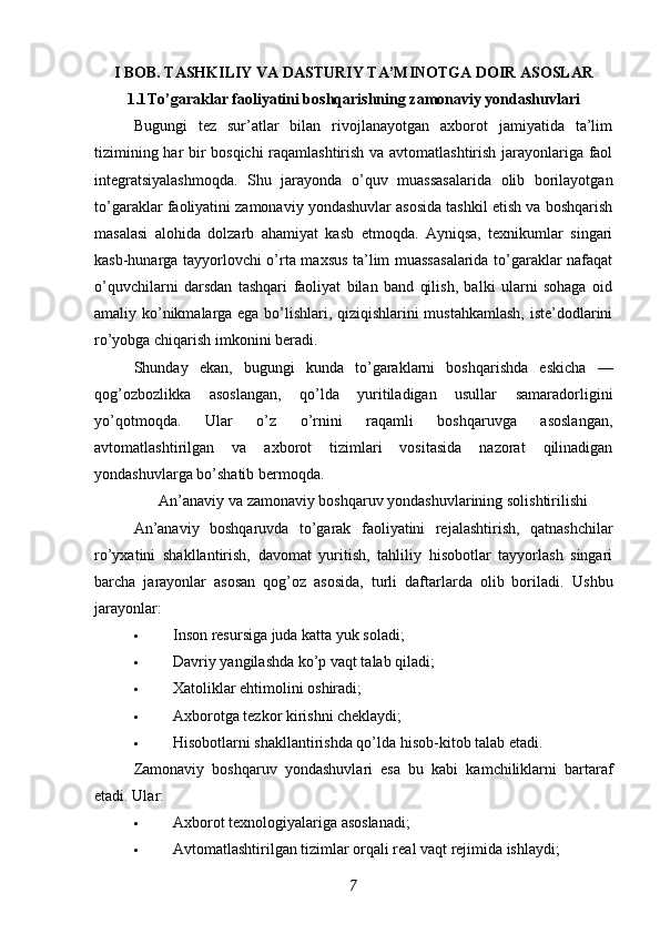 I BOB. TASHKILIY VA DASTURIY TA’MINOTGA DOIR ASOSLAR
1.1 To’garaklar faoliyatini boshqarishning zamonaviy yondashuvlari
Bugungi   tez   sur’atlar   bilan   rivojlanayotgan   axborot   jamiyatida   ta’lim
tizimining har bir bosqichi raqamlashtirish va avtomatlashtirish jarayonlariga faol
integratsiyalashmoqda.   Shu   jarayonda   o’quv   muassasalarida   olib   borilayotgan
to’garaklar faoliyatini zamonaviy yondashuvlar asosida tashkil etish va boshqarish
masalasi   alohida   dolzarb   ahamiyat   kasb   etmoqda.   Ayniqsa,   texnikumlar   singari
kasb-hunarga tayyorlovchi o’rta maxsus ta’lim muassasalarida to’garaklar nafaqat
o’quvchilarni   darsdan   tashqari   faoliyat   bilan   band   qilish,   balki   ularni   sohaga   oid
amaliy ko’nikmalarga ega bo’lishlari, qiziqishlarini mustahkamlash, iste’dodlarini
ro’yobga chiqarish imkonini beradi.
Shunday   ekan,   bugungi   kunda   to’garaklarni   boshqarishda   eskicha   —
qog’ozbozlikka   asoslangan,   qo’lda   yuritiladigan   usullar   samaradorligini
yo’qotmoqda.   Ular   o’z   o’rnini   raqamli   boshqaruvga   asoslangan,
avtomatlashtirilgan   va   axborot   tizimlari   vositasida   nazorat   qilinadigan
yondashuvlarga bo’shatib bermoqda.
An’anaviy va zamonaviy boshqaruv yondashuvlarining solishtirilishi
An’anaviy   boshqaruvda   to’garak   faoliyatini   rejalashtirish,   qatnashchilar
ro’yxatini   shakllantirish,   davomat   yuritish,   tahliliy   hisobotlar   tayyorlash   singari
barcha   jarayonlar   asosan   qog’oz   asosida,   turli   daftarlarda   olib   boriladi.   Ushbu
jarayonlar:
 Inson resursiga juda katta yuk soladi;
 Davriy yangilashda ko’p vaqt talab qiladi;
 Xatoliklar ehtimolini oshiradi;
 Axborotga tezkor kirishni cheklaydi;
 Hisobotlarni shakllantirishda qo’lda hisob-kitob talab etadi.
Zamonaviy   boshqaruv   yondashuvlari   esa   bu   kabi   kamchiliklarni   bartaraf
etadi.  Ular:
 Axborot texnologiyalariga asoslanadi ;
 Avtomatlashtirilgan tizimlar orqali real vaqt rejimida ishlaydi ;
7 