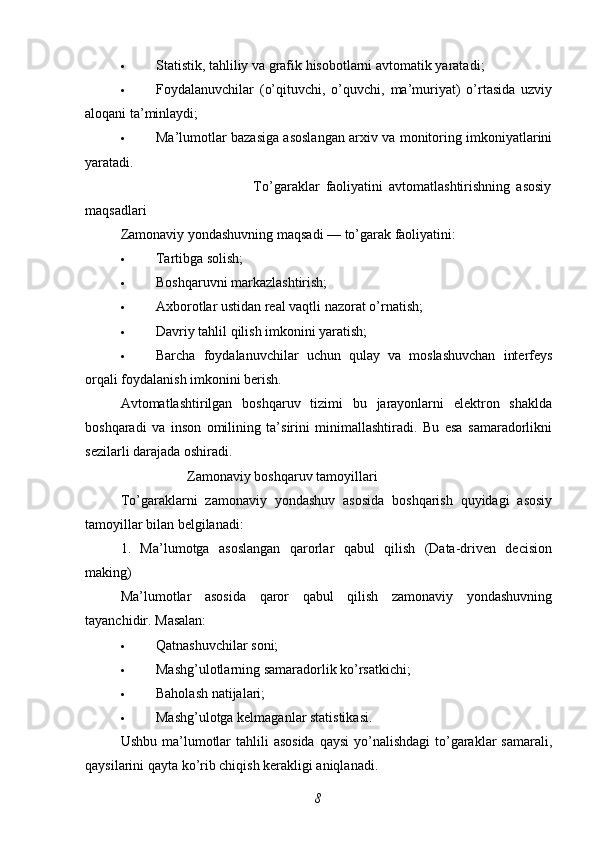  Statistik, tahliliy va grafik hisobotlarni avtomatik yaratadi ;
 Foydalanuvchilar   (o’qituvchi,   o’quvchi,   ma’muriyat)   o’rtasida   uzviy
aloqani ta’minlaydi ;
 Ma’lumotlar bazasiga asoslangan arxiv va monitoring imkoniyatlarini
yaratadi .
                                            To’garaklar   faoliyatini   avtomatlashtirishning   asosiy
maqsadlari
Zamonaviy yondashuvning maqsadi — to’garak faoliyatini:
 Tartibga solish;
 Boshqaruvni markazlashtirish;
 Axborotlar ustidan real vaqtli nazorat o’rnatish;
 Davriy tahlil qilish imkonini yaratish;
 Barcha   foydalanuvchilar   uchun   qulay   va   moslashuvchan   interfeys
orqali foydalanish imkonini berish.
Avtomatlashtirilgan   boshqaruv   tizimi   bu   jarayonlarni   elektron   shaklda
boshqaradi   va   inson   omilining   ta’sirini   minimallashtiradi.   Bu   esa   samaradorlikni
sezilarli darajada oshiradi.
                   Zamonaviy boshqaruv tamoyillari
To’garaklarni   zamonaviy   yondashuv   asosida   boshqarish   quyidagi   asosiy
tamoyillar bilan belgilanadi:
1.   Ma’lumotga   asoslangan   qarorlar   qabul   qilish   (Data-driven   decision
making)
Ma’lumotlar   asosida   qaror   qabul   qilish   zamonaviy   yondashuvning
tayanchidir. Masalan:
 Qatnashuvchilar soni;
 Mashg’ulotlarning samaradorlik ko’rsatkichi;
 Baholash natijalari;
 Mashg’ulotga kelmaganlar statistikasi.
Ushbu ma’lumotlar  tahlili  asosida  qaysi  yo’nalishdagi  to’garaklar  samarali,
qaysilarini qayta ko’rib chiqish kerakligi aniqlanadi.
8