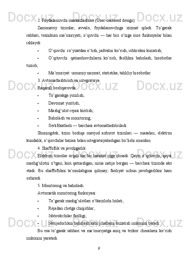 2. Foydalanuvchi markazlashuvi (User-centered design)
Zamonaviy   tizimlar,   avvalo,   foydalanuvchiga   xizmat   qiladi.   To’garak
rahbari, texnikum ma’muriyati, o’quvchi  — har  biri  o’ziga mos funksiyalar  bilan
ishlaydi:
 O’quvchi: ro’yxatdan o’tish, jadvalni ko’rish, ishtirokni kuzatish;
 O’qituvchi:   qatnashuvchilarni   ko’rish,   faollikni   baholash,   hisobotlar
tuzish;
 Ma’muriyat: umumiy nazorat, statistika, tahliliy hisobotlar.
3. Avtomatlashtirish va integratsiya
Raqamli boshqaruvda:
 To’garakga yozilish;
 Davomat yuritish;
 Mashg’ulot rejasi kiritish;
 Baholash va monitoring;
 Sertifikatlash — barchasi avtomatlashtiriladi.
Shuningdek ,   tizim   boshqa   mavjud   axborot   tizimlari   —   masalan ,   elektron
kundalik ,  o ’ quvchilar   bazasi   bilan   integratsiyalashgan   bo ’ lishi   mumkin .
4. Shaffoflik va javobgarlik
Elektron tizimlar orqali har bir harakat izga olinadi. Qaysi o’qituvchi, qaysi
mashg’ulotni o’tgan, kim qatnashgan, nima natija bergan — barchasi  tizimda aks
etadi.   Bu   shaffoflikni   ta’minlabgina   qolmay,   faoliyat   uchun   javobgarlikni   ham
oshiradi.
5. Monitoring va baholash
Avtomatik monitoring funksiyasi:
 To’garak mashg’ulotlari o’tkazilishi holati;
 Rejadan chetga chiqishlar;
 Ishtirokchilar faolligi;
 Natijadorlikni baholash kabi jihatlarni kuzatish imkonini beradi.
Bu   esa   to’garak   rahbari   va   ma’muriyatga   aniq   va   tezkor   choralarni   ko’rish
imkonini yaratadi.
9 