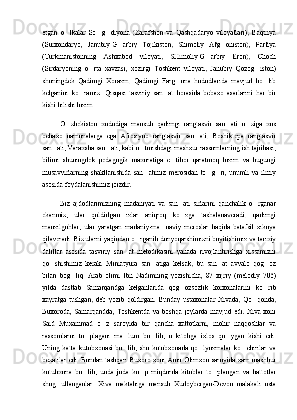 etgan   o lkalar   So g diyona   (Zarafshon   va   Qashqadaryo   viloyatlari),   Baqtriya  
(Surxondaryo,   Janubiy-G arbiy   Tojikiston,   Shimoliy   Afg oniston),   Parfiya	
 
(Turkmanistonning   Ashxabod   viloyati,   SHimoliy-G arbiy   Eron),   Choch	

(Sirdaryoning   o rta   xavzasi,   xozirgi   Toshkent   viloyati,   Janubiy   Qozog iston)	
 
shuningdek   Qadimgi   Xorazm,   Qadimgi   Farg ona   hududlarida   mavjud   bo lib	
 
kelganini   ko ramiz.   Qisqasi   tasviriy   san at   borasida   bebaxo   asarlarini   har   bir	
 
kishi bilishi lozim. 
O zbekiston   xududiga   mansub   qadimgi   rangtasvir   san ati   o ziga   xos	
  
bebaxo   namunalarga   ega   Afrosiyob   rangtasvir   san ati,   Beshiktepa   rangtasvir	

san ati, Varaxsha san ati, kabi o tmishdagi mashxur rassomlarning ish tajribasi,	
  
bilimi   shuningdek   pedagogik   maxoratiga   e tibor   qaratmoq   lozim   va   bugungi	

musavvirlarning   shakllanishida   san atimiz   merosidan   to g ri,   unumli   va   ilmiy	
  
asosida foydalanishimiz joizdir. 
Biz   ajdodlarimizning   madaniyati   va   san ati   sirlarini   qanchalik   o rganar	
 
ekanmiz,   ular   qoldirlgan   izlar   aniqroq   ko zga   tashalanaveradi,   qadimgi

manzilgohlar,   ular   yaratgan   madaniy-ma naviy   meroslar   haqida   batafsil   xikoya	

qilaveradi. Biz ularni yaqindan o rganib dunyoqarshimizni boyitishimiz va tarixiy	

dalillar   asosida   tasviriy   san at   metodikasini   yanada   rivojlantirishga   xissamizni	

qo shishimiz   kerak.   Miniatyura   san atiga   kelsak,   bu   san at   avvalo   qog oz	
   
bilan   bog liq.   Arab   olimi   Ibn   Nadimning   yozishicha,   87   xijriy   (melodiy   706)	

yilda   dastlab   Samarqandga   kelganlarida   qog ozsozlik   korxonalarini   ko rib	
 
xayratga   tushgan,   deb   yozib   qoldirgan.   Bunday   ustaxonalar   Xivada,   Qo qonda,	

Buxoroda,   Samarqandda,   Toshkentda   va   boshqa   joylarda   mavjud   edi.   Xiva   xoni
Said   Muxammad   o z   saroyida   bir   qancha   xattotlarni,   mohir   naqqoshlar   va	

rassomlarni   to plagani   ma lum   bo lib,   u   kitobga   ixlos   qo ygan   kishi   edi.	
   
Uning   katta   kutubxonasi   bo lib,   shu   kutubxonada   qo lyozmalar   ko chirilar   va	
  
bezatilar edi. Bundan tashqari Buxoro xoni Amir Olimxon saroyida xam mashhur
kutubxona   bo lib,   unda   juda   ko p   miqdorda   kitoblar   to plangan   va   hattotlar	
  
shug ullanganlar.   Xiva   maktabiga   mansub   Xudoybergan-Devon   malakali   usta	
 