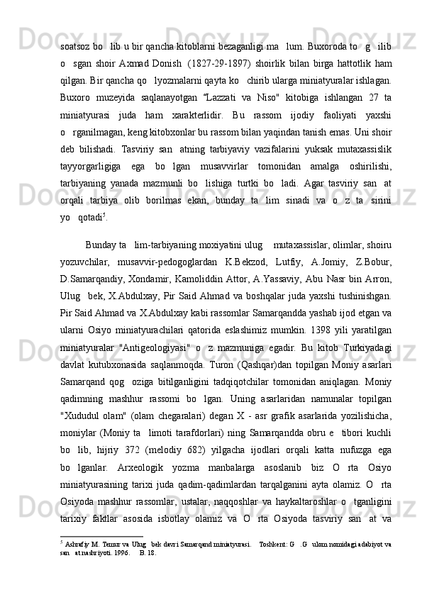 soatsoz bo lib u bir qancha kitoblarni bezaganligi ma lum. Buxoroda to g ilib   
o sgan   shoir   Axmad   Donish	
     (1827-29-1897)   shoirlik   bilan   birga   hattotlik   ham
qilgan. Bir qancha qo lyozmalarni qayta ko chirib ularga miniatyuralar ishlagan.	
 
Buxoro   muzeyida   saqlanayotgan   Lazzati   va   Niso"   kitobiga   ishlangan   27   ta	

miniatyurasi   juda   ham   xarakterlidir.   Bu   rassom   ijodiy   faoliyati   yaxshi
o rganilmagan, keng kitobxonlar bu rassom bilan yaqindan tanish emas. Uni shoir	

deb   bilishadi.   Tasviriy   san atning   tarbiyaviy   vazifalarini   yuksak   mutaxassislik	

tayyorgarligiga   ega   bo lgan   musavvirlar   tomonidan   amalga   oshirilishi,

tarbiyaning   yanada   mazmunli   bo lishiga   turtki   bo ladi.   Agar   tasviriy   san at	
  
orqali   tarbiya   olib   borilmas   ekan,   bunday   ta lim   sinadi   va   o z   ta sirini	
  
yo qotadi	
 5
. 
Bunday ta lim-tarbiyaning moxiyatini ulug  mutaxassislar, olimlar, shoiru	
 
yozuvchilar,   musavvir-pedogoglardan   K.Bekzod,   Lutfiy,   A.Jomiy,   Z.Bobur,
D.Samarqandiy,   Xondamir,   Kamoliddin   Attor,   A.Yassaviy,   Abu   Nasr   bin   Arron,
Ulug bek,   X.Abdulxay,   Pir   Said   Ahmad   va   boshqalar   juda   yaxshi   tushinishgan.	

Pir Said Ahmad va X.Abdulxay kabi rassomlar Samarqandda yashab ijod etgan va
ularni   Osiyo   miniatyurachilari   qatorida   eslashimiz   mumkin.   1398   yili   yaratilgan
miniatyuralar   "Antigeologiyasi"   o z   mazmuniga   egadir.   Bu   kitob   Turkiyadagi	

davlat   kutubxonasida   saqlanmoqda.   Turon   (Qashqar)dan   topilgan   Moniy   asarlari
Samar q and   qog oziga   bitilganligini   tadqiqotchilar   tomonidan   aniqlagan.   Moniy	

qadimning   mashhur   rassomi   bo lgan.   Uning   asarlaridan   namunalar   topilgan	

"Xududul   olam"   (olam   chegaralari)   degan   X   -   asr   grafik   asarlarida   yozilishicha,
moniylar   (Moniy   ta limoti   tarafdorlari)   ning   Samarqandda   obru   e tibori   kuchli	
 
bo lib,   hijriy   372   (melodiy   682)   yilgacha   ijodlari   orqali   katta   nufuzga   ega	

bo lganlar.   Arxeologik   yozma   manbalarga   asoslanib   biz   O rta   Osiyo
 
miniatyurasining   tarixi   juda   qadim-qadimlardan   tarqalganini   ayta   olamiz.   O rta	

Osiyoda   mashhur   rassomlar,   ustalar,   naqqoshlar   va   haykaltaroshlar   o tganligini	

tarixiy   faktlar   asosida   isbotlay   olamiz   va   O rta   Osiyoda   tasviriy   san at   va	
 
5
  Ashrafiy M. Temur va Ulug bek davri Samarqand miniatyurasi.  Toshkent: G .G ulom nomidagi adabiyot va	
   
san at nashriyoti. 1996.   B. 18.	
  
