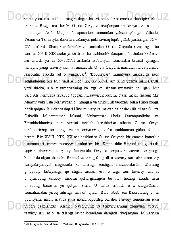 miniatyura   san ati   bo lmagan   degan   ba zi   da volarni   asossiz   ekanligini   isbot   
qilamiz.   Bizga   ma lumki   O rta   Osiyoda   rivojlangan   madaniyat   va   san at	
  
o choqlari   Arab,   Mug il   bosqinchilari   tomonidan   yakson   qilingan.  	
  Albatta,
Temur va Temuriylar davrida madaniyat juda ravna q  topib gullab yashnagan. XIV-
XVI   asrlarda   Shar q   mamlakatlarida,   jumladan   O	
 rta   Osiyoda   rivojlangan   bu
san at   XVIII-XIX   asrlarga   kelib   ancha   tushkunlik   darajasini   boshidan   kechirdi.	

Bu   davrda   ya ni   XVI-XVII   asrlarda   Boburiylar   tomonidan   tashkil   qilingan	

tamoyili  yangi  tasviriy san at  maktabida  O rta Osiyolik  mashhur  miniatyurachi	
 
rassomlar   etakchi   rol   o ynaganlar
 6
.   "Boburiylar"   miniatyura   maktabiga   asos
solganlardan   biri   Mir   Said   Ali   bo lib,   XVI-XVII   asr   Xind   yozma   manbalarida	

yozilishicha,   u   o z   zamonasining   ko zga   ko ringan   mussaviri   bo lgan.   Mir	
   
Said   Ali   Termizda   tavallud   topgan,   musavvirlik   kasbini   otasi,   moxir   rassom   Mir
Mansur yoki usta Mansurdan o rgangan va tirikchilik taqozasi bilan Hindistonga	

borib qolgan. Bundan tashqari Hind miniatyura maktabida boshchilik qilgan O rta	

Osiyolik   Muhammmad   Murod,   Muhammad   Nodir   Samarqandiylar   va
Farruhbeklarning   o z   yurtini   tashlab   ketishlariga   albatta   O rta   Osiyo	
 
xonliklarining   tarqoqligi   va   madaniyatning   uncha   qadrlanmasligidan   dalolat
beradi.   Biz   XVIII,   XIX,   XX   asr   boshlarida   O rta   Osiyoda   bir   qancha   hattotlik	

ustaxonalari,   moxir   musavvir   ustalaridan   biri   Kamoliddin   Bexzod   to g risida	
 
gapirar   ekanmiz,   u   ijodiy   faoliyatida   Osiyoda   tengsiz   musavvir   darajasiga
ko tarila olgan shaxsdir. Bexzod va uning shogirdlari tasviriy san atni ommaviy	
 
darajada-jamiyat   miqyosida   ko tarishga   erishgan   musavvirlardir.   Ularning	

g oyaviy   tarbiyasiga   qo shgan   xissasi   esa   o ziga   xos   tasviriy   san at	
   
o qitishning   uslubiy   shaklini   qoldirganligida   bo lib,   hozirgi   kunda   ham
 
o zining   baxosini   yo qotgan   emas.   U   ustoz   sifatida   o z   shogirdlarini
  
formalizmdan   yiroq   tutishga   harakat   qiladi.   Buni   isboti   esa   Bexzodning   o ta	

qobiliyatli,   inson   sifatida   juda   mumin-qobilligi   A lisher   Navoiy   tomonidan   juda
yuqori   baxolangan.   Alisher   Navoiyning   va   temuriylarning   xomiyligi   tufayli
tasviriy   san at   o ta   talabga   javob   beradigan   darajada   rivojlangan.  	
  Miniatyura
6
 Abdullayev N. San at tarixi.  T	
  oshkent: O qituvchi. 	 1987. 	 B . 27.  