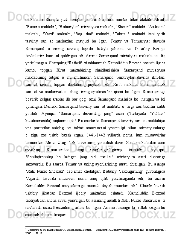 maktablari   Shar q da   juda   rivojlangan   b o lib,   turli   nomlar   bilan   ataladi.   Misol,
"Buxor o  maktabi", "Boburiylar" miniatyura maktabi, "Sheroz" maktabi, "Asfaxon"
maktabi,   "Yazd"   maktabi,   "Ba g	
 dod"   maktabi,   "Tabriz   "   maktabi   kabi   yirik
tasviriy   san at   markazlari   mavjud   b	
 o	 lgan.   Temur   va   Temuriylar   davrida
Samar q and   o	
 zining   ravn aq   topishi   tufayli   ja h onni   va   G	 arbiy   Evropa
davlatlarini   h am   lol   q oldirgan   edi.   Ammo   Samar q and   miniatyura   maktabi   t o	
 li q
yoritilmagan. Sharqning "Rafaeli" xisoblanmish K amoliddin  Bexzod boshchiligida
kamol   topgan   Xirot   maktabining   shakllanishida   Samarqand   miniatyura
maktabining   tutgan   o	
 rni   mu h imdir.   Samar q and   Temuriylar   davrida   ilm-fan,
san at   ravn	
 aq   topgan   davlatning   poytaxti   edi.   Xirot   maktabi   Samar q anddek
san at   va   madaniyat  
 o	 cho g	 ining   ajralmas   bir   q ismi   b o	 lgan.   Samar q andga
bostirib   kelgan   arablar   ilk   bor   q o g	
 ozni   Samar q and   sha h rida   k o	 rishgan   va   lol
q olishgan.   Demak,   Samarqand   tasviriy   san at   maktabi   o ziga   xos   taxlilni   kutib	
 
yotibdi.   Ayniqsa   "Samarqand   devoridagi   jang"   asari   (Turkiyada   "Yulduz"
kutubxonasida) sa q lanmo q da 7
. Bu asarlarda Samarqand tasviriy san at maktabiga	

xos   portretlar   ani q ligi   va   tabiat   manzarasini   yor q inligi   bilan   miniatyuralarga
o	
 ziga   xos   uslub   baxsh   etgan.   1441-1442   yillarda   noma lum   musavvirlar	
tomonidan   Mirzo   Ulu g	
 bek   tasvirining   yaratilish   davri   Xirot   maktabidan   xam
avvalro q   Samar q andda   keng   rivojlanganligining   isbotidir.   Ayni q sa,
"So h ib q ironning   b o	
 ladigan   jang   oldi   majlisi"   miniatyura   asari   di qq atiga
sazov o rdir.   Bu   asarda   Temur   va   uning   ayonlarining   surati   chizilgan.   Bu   asarga
"Xalil   Mirzo   Shoxrux"   deb   imzo   chekilgan.   Boburiy   "Jaxongirning"   guvohligida
"Agarda   tasvirda   musavvir   nomi   aniq   qilib   yozilmaganda   edi,   bu   asarni
Kamoliddin   Bexzod   muyqalamiga   mansub   deyish   mumkin   edi".   Chunki   bu   ish
uslubiy   jihatdan   Bexzod   ijodiy   maktabini   eslatadi.   Kamoliddin   Bexzod
faoliyatidan ancha avval yaratilgan bu asarning muallifi Xalil Mirzo Shoxrux o z	

navbatida ustoz Bexzodning ustozi bo lgan. Ammo Jaxongir ta riflab ketgan bu	
 
asar xali chop etilmagan. 
7
  Usmonov O va Madraximov A. Kamoliddin Behzod.  Toshkent: A.Qodiriy nomidagi xalq me rosi nashriyoti.,	
 
2000.   B	
 . 1 8. 