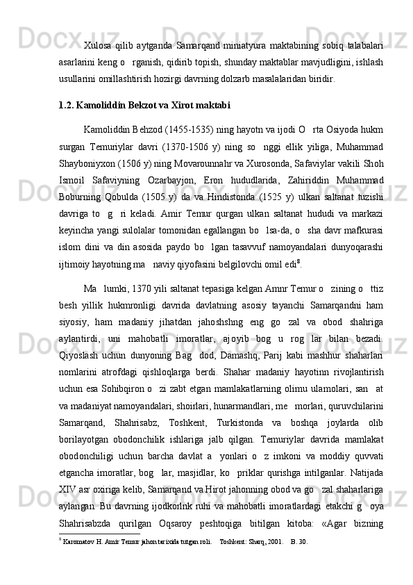 Xulosa   q ilib   aytganda   Samar q and   miniatyura   maktabining   sobiq   talabalari
asarlarini keng o rganish, qidirib topish, shunday maktablar mavjudligini, ishlash
usullarini omillashtirish hozirgi davrning dolzarb masalalaridan biridir.
1.2. Kamoliddin Bekzot va Xirot maktabi
Kamoliddin Behzod (1455-1535) ning hayotn va ijodi O rta Osiyoda hukm	

surgan   Temuriylar   davri   (1370-1506   y)   ning   so nggi   ellik   yiliga,   Muhammad	

Shayboniyxon (1506 y) ning Movarounnahr va Xurosonda, Sa faviylar vakili Shoh
Ismoil   Safaviyning   Ozarbay jon,   Eron   hududlarida,   Zahiriddin   Muhammad
Boburning   Qobulda   (1505   y)   da   va   Hindistonda   (1525   y)   ulkan   saltanat   tuzishi
davriga   to g ri   keladi.   Amir   Temur   qurgan   ulkan   saltanat   hududi   va   markazi	
 
keyincha yangi sulolalar tomonidan egallangan bo lsa-da, o sha davr mafkurasi	
 
islom   dini   va   din   asosida   paydo   bo lgan   tasavvuf   namoyandalari   dunyoqarashi	

ijtimoiy hayotning ma naviy qiyofasini belgilovchi omil edi	
 8
.  
Ma lumki, 1370 yili saltanat tepasiga kelgan Amnr Temur o zining o ttiz	
  
besh   yillik   hukmronligi   davrida   davlatning   asosiy   tayanchi   Samarqandni   ham
siyosiy,   ham   madaniy   jihatdan   jahoshshng   eng   go zal   va   obod  	
 shahriga
aylantirdi,   uni   mahobatli   imoratlar,   ajo yib   bog u   rog lar   bilan   bezadi.	
 
Qiyoslash   uchun   dunyoning   Bag dod,   Damashq,   Parij   kabi   mashhur   shaharlari	

nomlarini   atrofdagi   qishloqlarga   berdi.   Shahar   madaniy   hayotinn   rivojlantirish
uchun esa Sohibqiron o zi zabt  	
 etgan mamlakatlarning olimu ulamolari, san at	
va  madaniyat namoyandalari, shoirlari, hunarmandlari, me morlari, quruvchilarini	

Samarqand,   Shahrisabz,   Toshkent,   Turkistonda   va   boshqa   joylarda   olib
borilayotgan   obodonchilik   ishlariga   jalb   qilgan.   Temuriy lar   davrida   mamlakat
obodonchiligi   uchun   barcha   davlat   a yonlari   o z   imkoni   va   moddiy   quvvati	
 
etgancha   imoratlar,   bog lar,   masjidlar,   ko priklar   qurishga   intilganlar.   Natijada	
 
XIV asr oxiriga kelib, Samarqand va Hirot jahonning obod va go zal shaharlariga	

aylan gan.   Bu   davrning   ijodkorlnk   ruhi   va   mahobatli   imo ratlardagi   etakchi   g oya	

Shahrisabzda   qurilgan   Oqsaroy   peshtoqiga   bitilgan   kitoba:   «Agar   bizning
8
 Karomatov H. Amir Temur jahon tarixida tutgan roli.  Toshkent: Sharq, 2001.  B. 30. 	
  