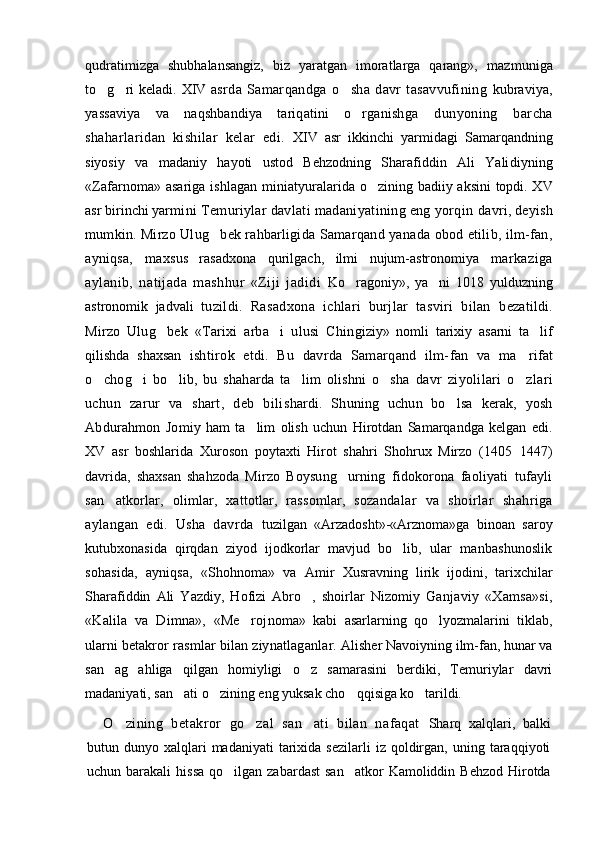 qudratimizga   shubhalansangiz,   biz   yaratgan   imoratlarga   qarang»,   mazmuniga
to g ri keladi.    XIV   asrda   Samarqandga   o sha   davr   tasavvufining  	 kubraviya,
yassaviya   va   naqshbandiya   tariqatini   o rganish	
 ga   dunyoning   barcha
shaharlaridan   kishilar   kelar   edi.   XIV   asr   ikkinchi   yarmidagi   Samarqandning
siyosiy   va   madaniy   hayoti   ustod   Behzodning   Sharafiddin   Ali   Yali diyning
«Zafarnoma» asariga ishlagan miniatyuralari da o zining badiiy aksini topdi. XV	

asr birinchi yar mini Temuriylar davlati madaniyatining eng yorqin  davri, deyish
mumkin. Mirzo Ulug bek rahbarligida 	
 Samarqand yanada obod etilib, ilm-fan,
ayniqsa,   max sus   rasadxona   qurilgach,   ilmi   nujum-astronomiya   markaziga
aylanib,   natijada   mashhur   «Ziji   jadidi   Ko ragoniy»,   ya ni   1018   yulduzning	
 
astronomik   jadvali   tuzildi.   Rasadxona   ichlari   burjlar   tasviri   bilan   bezatildi.
Mirzo   Ulug bek   «Tarixi   arba i   ulusi   Chin	
  giziy»   nomli   tarixiy   asarni   ta lif	
qilishda   shaxsan   ishtirok   etdi.   Bu   davrda   Samarqand   ilm-fan   va   ma	
 rifat
o chog i   bo lib,   bu   shaharda   ta lim   olishni   o sha  	
     davr   ziyolilari   o zlari	
uchun   zarur   va   shart,   deb   bili shardi.   S h uning   uchun   bo lsa   kerak,   yosh	

Abdurahmon   Jo miy   ham   ta lim   olish   uchun   Hirotdan   Samarqandga   kelgan   edi.	

XV   asr   boshlarida   Xuroson   poytaxti   Hirot   shahri   Shohrux   Mirzo   (1405 1447)	

davrida,   shaxsan   shahzoda   Mirzo   Boysung urning   fidokorona   faoliyati   tufayli	

san atkorlar,   olimlar,   xattotlar,   rassomlar,   sozanda	
 lar   va   shoirlar   shahriga
aylangan   edi.   Usha   davrda   tuzilgan   «Arzadosht»-«Arznoma»ga   binoan   saroy
kutubxonasida   qirqdan   ziyod   ijodkorlar   mavjud   bo lib,  	
 ular   manbashunoslik
sohasida,   ayniqsa,   «Shohnoma»   va   Amir   Xusravning   lirik   ijodini,   tarixchilar
Sharafiddin   Ali   Yazdiy,   Hofizi   Abro ,   shoirlar   Nizomiy  	
 Ganjaviy   «Xamsa»si,
«Kalila   va   Dimna»,   «Me roj	
 noma»   kabi   asarlarning   qo lyozmalarini   tiklab,	
ularni  betakror rasmlar bilan ziynatlaganlar.   Alisher Navoiyning ilm-fan, hunar va
san ag   ahliga   qilgan   homiyligi   o z   samarasini   berdiki,   Temuriylar   davri	
 
madaniyati, san ati o zining eng yuksak cho q	
   qisiga ko tarildi. 	
O zining   betakror   go zal   san ati   bilan   nafaqat  	
   Sharq   xalqlari,   balki
butun  dunyo  xalqlari  madaniyati   tarixida  sezilarli  iz   qoldirgan,  uning  taraqqiyoti
uchun barakali   hissa  qo ilgan  zabardast  san atkor   Kamoliddin Behzod   Hirotda	
  