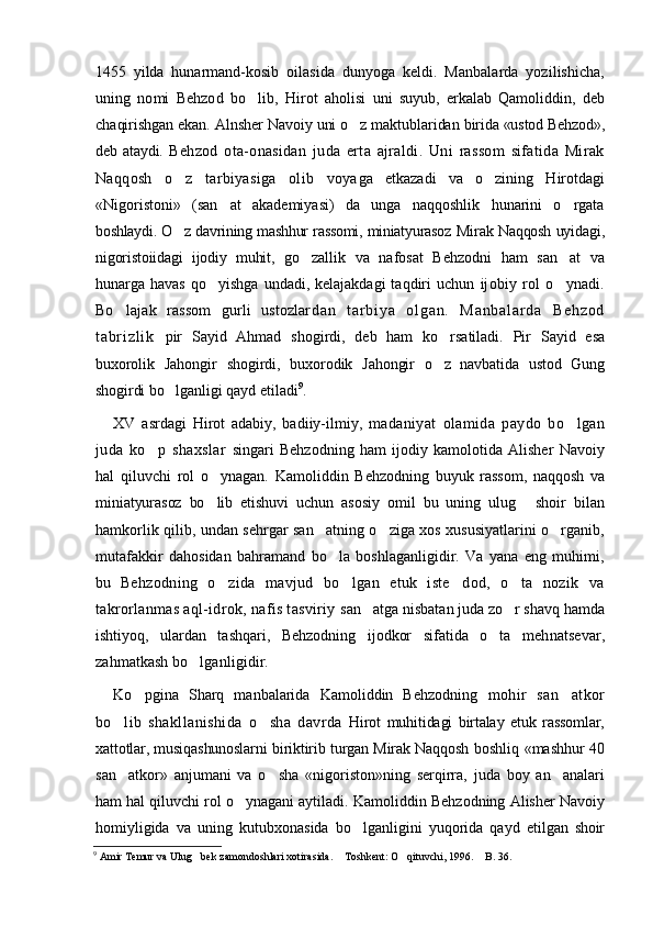 1455   yilda   hunarmand-kosib   oilasida   dunyoga   keldi.   Manbalarda   yozilishicha,
uning   nomi   Behzod   bo lib,   Hirot   aholisi   uni   suyub,   erkalab   Qamoliddin,   deb
cha qirishgan ekan. Alnsher Navoiy uni o z maktublaridan 	
 birida «ustod Behzod»,
deb   ataydi.   Behzod   ota-onasidan   juda   erta   ajraldi.   Uni   rassom   sifatida   Mirak
Naqqosh   o z   tarbiyasiga   olib   voya	
 ga   etkazadi   va   o zining   Hirotdagi	
«Nigoristoni»   (san at   akademiyasi)   da   unga   naqqoshlik   hunarini   o rgata	
 
boshlaydi. O z davrining mashhur rassomi, miniatyurasoz 	
 Mirak Naqqosh uyidagi,
nigoristoiidagi   ijodiy   muhit,   go zallik   va   nafosat   Behzodni   ham   san at  	
  va
hunarga havas   qo yishga   undadi, kelajakdagi  taqdiri  uchun  	
 ijobiy   rol   o ynadi.	
Bo lajak   rassom   gurli   ustozlar	
 d a n   t a r b i y a   o l g a n .   M a n b a l a r d a   B e h z o d
t a br i z l i k   pir   Sayid   Ahmad   shogirdi,   deb   ham   ko rsatiladi.   Pir  	
 Sayid   esa
buxorolik   Jahongir   shogirdi,   buxorodik   Jahongir   o z   navbatida   ustod   Gung

shogirdi bo lganligi 	
 qayd etiladi 9
.  
XV   asrdagi   Hirot   adabiy,   badiiy-ilmiy,   madaniyat   olamida   paydo   bo lgan	

juda   ko p   shaxslar  	
 singari   Behzodning   ham   ijodiy   kamolotida   Alisher   Navoiy
hal   qiluvchi   rol   o ynagan.   Kamoliddin   Beh	
 zodning   buyuk   rassom,   naqqosh   va
miniatyurasoz   bo lib  
 etishuvi   uchun   asosiy   omil   bu   uning   ulug   shoir   bilan	
hamkorlik qilib, undan sehrgar san atning o ziga xos xususiyatlarini o rganib,	
  
mutafakkir   dahosidan   bahramand   bo la   boshlaganligidir.   Va   yana   eng   muhimi,	

bu   Behzodning   o zida   mavjud   bo lgan   etuk   iste dod,   o ta   nozik   va	
   
takrorlanmas aql-idrok, nafis tasviriy  san atga nisbatan juda zo r shavq hamda	
 
ishtiyoq,   ulardan   tashqari,   Behzodning   ijodkor   sifatida   o ta   meh	
 natsevar,
zahmatkash bo lganligidir.	
  
Ko pgina   Sharq   manbalarida   Kamoliddin   Behzodning  	
 mohir   san atkor	
bo lib   shakllanishida   o sha   davrda  	
  Hirot   muhitidagi   birtalay   etuk   rassomlar,
xattotlar, musiqashunoslarni biriktirib turgan Mirak Naqqosh   boshliq «mashhur 40
san atkor»   anjumani   va   o sha   «nigoriston»ning   serqirra,   juda   boy   an analari
  
ham hal qiluvchi rol o ynagani aytiladi.	
   Kamoliddin Behzodning Alisher Navoiy
homiyligida   va   uning   kutubxonasida   bo lganligini   yuqorida   qayd  	
 etilgan   shoir
9
 Amir Temur va Ulug bek zamondoshlari xotirasida.  Toshkent: O qituvchi, 1996.  B. 36. 	
    