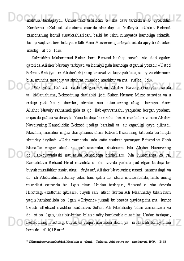 maktubi   tasdiqlaydi.   Ushbu   fakt   tafsi lotini   o sha   davr   tarixchisi   G iyosiddin 
Xondamir   «Xulo sat   ul-axbor»   asarida   shunday   ta kidlaydi:   «Ustod  	
 Behzod
zamonaning   komil   suratkashlaridan,   balki   bu   ishni   nihoyatda   kamoliga   etkazib,
ko p vaqtdan beri hi	
 doyat sifatli Amir Alisherning tarbiyati ostida ajo yib ish bilan
mashg ul bo ldi».	
 
Zahiriddin   Muhammad   Bobur   ham   Behzod   boshqa   noyob   iste dod   egalari	

qatorida Alisher Navony tarbiyati va homiyligida kamolga etganini yozadi: «Ustod
Behzod Bek (ya ni Alisherbek) ning tarbiyat va taqviyati bila, sa y va ehtimomi	
 
bila, muncha taraqqiy va shuh rat, mundoq mashhur va ma ruf bo ldi».	
 
1968   yilda   Kobulda   nashr   etilgan   «Amir   Alisher   Navoiy   (Foniy)»   asarida
ta kidlanishicha, Behzodning  	
 dastlabki   ijodi  Sulton Husayn   Mirzo saroyida  va  u
erdagi   juda   ko p   shoirlar,   olimlar,   san atkorlarning  	
  ulug   homiysi   Amir	
Alisher   Navoiy   rahnamoligida   za   qo llab-quvvatlashi,   yaqindan   bergan   yordami	

orqasida  gullab-yashnaydi.   Y a na boshqa bir necha chet el manbalarida ham Alisher
Navoiyning   Kamoliddin   Behzod   ijodiga   barakali   ta sir   etganligi   qayd   qilinadi.	

Masalan,  mashhur  ingliz  sharqshunos   olimi  Edvard  Braunning   kitobida  bu  haqda
shunday   deyiladi:   «Usha   zamonda   juda   katta   shuhrat   qozongan  Behzod  va  Shoh
Muzaffar   singari   atoqli   naqqosh-rassomlar,   shubhasiz,   Mir   Alisher   Navoiyning
qo llab-quvvatlashi   natijasida   kamolotga   erishdilar».	
   Ma lumotlarga   ko ra,	 
Kamoliddin   Behzod   Hirot   mu hitida   o sha   davrda   yashab   ijod   etgan   boshqa   bir	

buyuk  mutafakkir shoir, ulug  faylasuf, Alisher Navoiyning 	
 ustozi, hammaslagi va
do sti   Abdurahmon   Jomiy   bilan   ham   qalin   do stona   munosabatda,   hatto   uning	
 
muridlari   qatorida   bo lgan   ekan.   Undan   tashqari,   Behzod   o sha  	
  davrda
Hirotdagi   «xattotlar   qiblasi»,   buyuk   san atkor   Sulton   Ali   Mashhadiy   bilan   ham	

yaqin hamkorlikda bo lgan. «Oriyono» jurnali bu borada quyidagicha ma	
  lumot
beradi:   «Behzod   mashhur   xushnavis   Sulton   Ali   Mashhadiy   bilan   zamondosh   va
do st   bo lgan,   ular   bir-birlari   bilan   ijodiy   hamkorlik   qilardilar.   Undan   tashqari,	
 
Behzodning Hirotdagi buyuk va yuqori martabali shoir, ya ni Hazrat	
 i  Jomiy bilan
ham do stlik)! 	
 Bor   10
.
10
  SHarq miniatyura maktablari. Maqolalar to plami	
 .  Toshkent	 : Adabiyot va san at nashr	 iyoti ,   19 9 9.    B. 84.	 