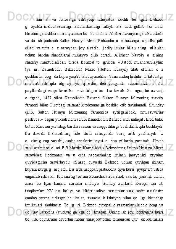 San at   va   nafosatga   ishtiyoqi   nihoyatda   kuchli   bo lgan   Behzod 
g oyatda   mehnatsevarligi,   zahmatkashligi  	
 tufayli   iste dodi   gullab,   tez   orada	
Hirotning mash hur minnatyurasozi bo lib taniladi. Alisher Navoiyning 	
 maktabdoshi
va   do sti   podshoh   Sulton   Husayn   Mirzo   Behzodni   o z   huzuriga,   capoftra   jalb	
 
qiladi   va   unta   o z	
   saroydan   joy   ajratib,   ijodiy   ishlar   bilan   shug ul	 lanish
uchun   barcha   sharoitlarni   muhayyo   qilib   beradi.   Alishser   Navoiy   o zining

shaxsiy   maktublaridan   birida   Behzod   to grisida:   «Ustodi   mushorunilayhin	

(ya ni,   Ka	
 moliddin   Behzodni)   Mirzo   (Sulton   Husayn)   tilab   oldilar:   o z	
qoshlarida, bog da hujra yasatib ish buyuradilar. Yana andoq kishiki, ul kitobatga	

munosib   ish   qila   olg ay,   yo q   erdi»,   deb   yozganda,   nazarimizda,   o sha	
  
pa yt l a r d ag i   vo qe al ar ni   k o zd a   t u t g an   b o l s a   k er ak .	
    So ngra,   bir   oz   vaqt	
o tgach,   1487   yilda   Kamoliddin   Behzod   Sulton   Husayn   Mirzoning   shaxsiy	

farmoni   bilan   Hirotdagi   saltanat   kitobxonasiga   boshliq   etib   tayinlanadi.   Shunday
qilib,   Sulton   Husayn   Mirzonnng   farmoni da   aytilganidek,   «musavvirlar
peshvosi»   degan yuksak nom sohibi Kamoliddin Behzod endi nafaqat Hirot, balki
butun Xuroson yurtidagi barcha rassom va naqqoshlarga boshchilik qila boshlaydi.
Bu   d a v r d a   B e h z o d n i n g   i s t e d o d i   n i h o y a t d a   b a r q   ur i b  	
 yashnaydi.   U
o ziniig   eng   yaxshi,   nodir   asarlarini   ayni  	
 o sha   yillarda   yaratadi.	   Shved
san atshunos   olimi   F.R.Martin   Kamoliddin  	
 Behzodning  Sulton Husayn  Mirzo
saroyidagi   ijodxo nasi   va   u   erda   naqqoshning   ishlash   jarayonini   xayolan
quyidagicha   tasvirlaydi:   «Sharq   quyoshi   Behzod   uchun   qurilgan   shinam
hujrani nurga g arq etdi. Bu erda naqqosh pastakkina qiya kursi (pyupiter) ustida	

engashib  ishlardi. Kursining tortma xonachalarida shoh asarlar   yaratish uchun
zarur   bo lgan   hamma   narsalar   muhay	
 o .   Bunday   asarlarni   Evropa   san ati	
ishqibozlari   XV   asr   Italiya   va   Niderlandiya   rassomlarining   nodir   asarla rini
qanday   tarzda   qidirgan   bo lsalar,   shunchalik   ishtiyoq   bilan   qo lga   kiritishga	
 
intilishlari   shubhasiz.   To g ri,   Behzod   evropalik   rassomlarnikidek   keng   va	
 
qo lay   ustaxona   (studiya)   ga   ega   bo lmagan.   Uning   ish   joyi  	
  oddiygina   hujra
bo lib, oq marmar devorlari mohir Sharq xattotlari tomonidan Qur on kalimalari
  