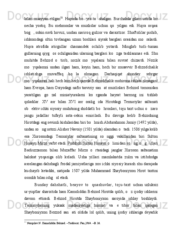 bilan muayyan etilgan 11
. Hujrada bo yra to shalgan. Burchakda gilam ustida bir 
necha   yostiq.   Bu   mehmonlar   va   muxlislar   uchun   qo yilgan   edi.   Hujra   orqasi	

bog , sokin suvli 	
 hovuz, undan nariroq gulzor va daraxtzor. S h aftoli lar pishib,
ishkomdagi   oltin   tovlangan   uzum   boshlari   siyrak   barglari   orasidan   mo ralardi.	

Hujra   atrofida   atirgullar   chamandek   ochilib   yotardi.   Minglab   turli- tuman
gullarning   qiyg os   ochilganidan   ularning   barg	
 lari   ko zga   tashlanmas   edi.   S	 h u
muhitda   Behzod   o tirib,  	
 nozik   mo yqalami   bilan   suvrat   chizardi.   Nozik	
mo yqa	
 lamni   undan   ilgari   ham,   keyin   ham,   hech   bir   musavvir   Behzodchalik
ishlatishga   muvaffaq   bo la   olmagan.  	
 Darhaqiqat   shunday.   sehrgar
mo yqalamni hali hech kim hech qaerda Behzodchalik mohirona ishlata olmagan!	

ham   Evropa,   ham   Osiyodagi   nafis   tasviriy   san at   mux	
 lislari   Behzod   tomonidan
yaratilgan   go zal   miniatyura	
 larni   ko rganda   hayrat   barmog ini   tishlab	 
qoladilar.   XV   asr   bilan   XVI   asr   oralig ida   Hirotdagi   Temu
 riylar   saltanati
ob ektiv ichki siyosiy muhitning shid	
 datli bo hronlari, toju taxt uchui o zaro	 
jangu   jadal lar   tufayli   asta-sekin   emiriladi.   Bu   davrga   kelib   Behzodning
Hirotdagi eng sevimli kishilaridan biri bo lmish Abdurahmon Jomiy (1492 yilda),	

undan so ng ustozi Alisher Navoiy (1501 yilda) olamdan o tadi. 1506 yilga kelib	
 
esa   Xurosondagi   Temu riylar   saltanatining   so nggi   vakillaridan   biri   Sulton	

Husayn Mirzo vafot etadi. Podshoh Sulton Husayn o li	
 midan so ng o g illari	  
Badiuzzamon   bilan   Muzaffar   Mirzo   o rtasidagi   janglar   Xuroson   saltanatinn	

halo kat   yoqasiga   olib   keladi.   Usha   yillari   mamlakatda   zulm   va   istibdodga
asoslangan dahshagli feodal jami yatlariga  xos   ichki siyosiy kurash  shu   darajada
kuchayib   ketadiki,   natijada   1507   yilda   Muhammad   Shayboniyxon   Hirot   taxtini
osonlik bilan ishg ol etadi.	
  
B u n d a y   d a h s h a t l i ,   b e a y o v   t o q n a s h u v l a r ,   t o j u - t a x t  	
 uchun   uzluksiz
ur-yiqitlar  sharoitida ham Kamoliddin Behzod Hirotda qolib, o z ijodiy ishlarini	

davom   ettiradi.   Behzod   Hirotda   Shayboniyxon   saroyida   ishlay   boshlaydi.
Temuriylarning   yuksak   madaniyatiga   hurmat   va   e tibor   bilan   qaragan	

Shayboniyxon   Bexzod   san ati   oldida   lol   qolib,   uning   ijodiy   ishlariga   deyarlik	

11
 Norqulov N. Kamoliddin Behzod. –Т oshkent :  Fan ,1964. – B . 36.  