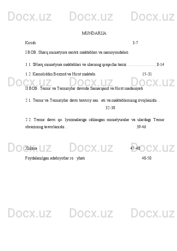 MUNDARIJA:
Kirish 3-7
I BOB. Sharq miniatyura san'ati maktablari va namoyondala ri
1.1.  SHar q  miniatyura maktablari va ularning qisqacha tarixi.............................8-14
1.2. Kamoliddin Bexzod va Hirot maktabi 15-31	

II BOB. Temur va Temuriylar davrida Samarqand va Hirot madaniyati
2.1. Temur va Temuriylar davri tasviriy san ati va maktablarining rivojlanishi…
 
 32-38
2.2.   Temur   davri   qo lyozmalariga   ishlangan   miniatyuralar   va   ulardagi   Temur	

obrazining tasvirlanishi…	
 .39-46
  
Xulosa 47-48	

Foydalanilgan adabiyotlar r o	
 yhati 48-50	 