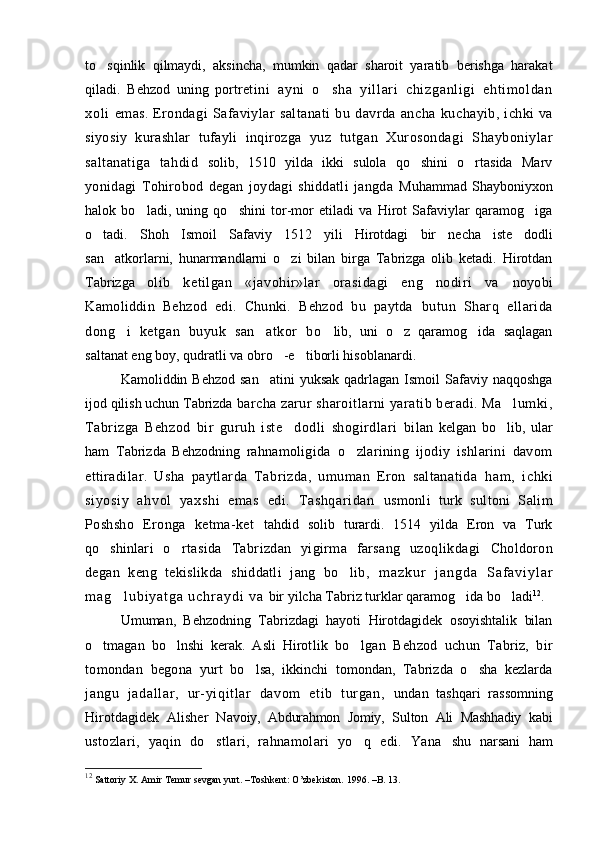 to sqinlik   qilmaydi,   aksincha,   mumkin   qadar   sharoit   yaratib   berishga   harakat
qiladi.   Behzod   uning   portre t i n i   ayni   o sha   yi l l ar i   chi zganl i gi   eht i m ol dan	

xol i   emas.   Erondagi   Safaviylar   saltanati   bu   davrda   ancha   ku chayib,   ichki   va
siyosiy   kurashlar   tufayli   inqirozga   yuz   tutgan   Xurosondagi   Shayboniylar
saltanatiga   tahdid   solib,   1510   yilda   ikki   sulola   qo shini   o rtasida   Marv	
 
yonidagi   Tohirobod   degan   joydagi   shiddatli   jangda   Muhammad  Shayboniyxon
halok   bo ladi,   uning   qo shini   tor-mor   etiladi   va   Hirot   Safaviylar   qaramog iga	
  
o tadi.	
   Shoh   Ismoil   Safaviy   1512   yili   Hirotdagi   bir   necha   iste dodli	
san atkorlarni,   hunarmandlarni   o zi   bilan   birga   Tabrizga   olib   ketadi.   Hirotdan	
 
Tabrizga   olib   ketilgan   «javohir»lar   orasidagi   eng   nodiri   va   noyobi
Kamoliddin   Behzod   edi.   Chunki.   Behzod   bu   paytda   butun   Sharq   ellarida
dong i   ketgan   buyuk   san atkor   bo	
   lib,   uni   o z   qaramog ida   saqlagan	 
saltanat eng boy, qudratli va obro -e tiborli hisoblanardi.	
   
Kamoliddin Behzod  san atini   yuksak  qadrlagan  Ismoil   Safaviy  naqqoshga	

ijod qilish uchun Tabrizda  barcha zarur sharoitlarni yaratib beradi. Ma lumki,	

Tabrizga   Behzod   bir   guruh   iste dodli   shogirdlari   bi	
 lan   kelgan   bo lib,   ular	
ham   Tabrizda   Behzodning   rah namoligida   o zlarining   ijodiy   ishlarini   davom	

etti radilar.   Usha   paytlarda   Tabrizda,   umuman   Eron   saltanatida   ham,   i chki
si yos iy   ahvol   yaxshi   emas   edi.   Tashqari dan   usmonli   turk   sultoni   Salim
Poshsho   Eronga   ketma-ket   tahdid   solib   turardi.   1514   yilda   Eron   va   Turk
qo shin	
 lari   o rtasida   Tabrizdan   yigirma   farsang   uzoqlikdagi  	 Choldoron
degan   keng   tekislikda   shiddatli   jang   bo lib,  	
 m a z k u r   j a n g d a   S a f a v i y l a r
m a g l u b i y a t g a   u c h r a y d i  	
 v a   bir yilcha Tabriz turklar qaramog ida bo ladi	  12
.
Umuman,   Behzodning   Tabrizdagi   hayoti   Hirotdagidek   osoyishtalik   bilan
o tmagan   bo lnshi   kerak.   Asli   Hirot	
  lik   bo lgan   Behzod   uchun   Tabriz,   bir	
tomondan   begona   yurt   bo lsa,   ikkinchi   tomondan,   Tabrizda   o sha   kezlarda	
 
jangu   jadall ar ,   ur-yiqit lar   davom   eti b   tur gan,   undan   tashqari   rassomning
Hirotdagidek   Alisher   Na voiy,   Abdurahmon   Jomiy,   Sulton   Ali   Mashhadiy   kabi
ustozlari,   yaqin   do stlari,   rahnamolari   yo q   edi.   Yana  	
  shu   narsani   ham
12
 Sattoriy X.  Amir Temur sevgan yurt. –Toshkent: O’zbekiston.  1996. – B . 13.  