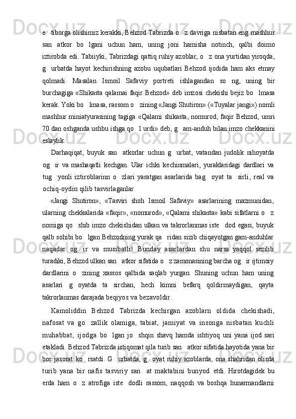 e tiborga olishimiz kerakki, Behzod  Tabrizda o z davriga nisbatan eng mashhur	
san atkor  	
 bo lgani   uchun   ham,   uning   joni   hamisha   notinch,   qalbi  	 doimo
iztirobda edi.   Tabiiyki, Tabrizdagi qattiq ruhiy azoblar, o z ona yurtidan yiroqda,	

g urbatda   hayot   kechirishning   azobu   uqubatlari   Behzod   ijodida   ham   aks   etmay	

qolmadi.   Masalan   Ismoil   Safaviy   portreti   ishlagandan   so ng,   uning   bir	

burchagiga «S h ikasta qalamai  faqir   Behzod» deb imzosi  chekishi  bejiz bo lmasa	

kerak. Yoki  bo lmasa, rassom o zining «Jangi Shutiron» («Tuyalar jangi») nomli	
 
mashhur   miniatyurasining   tagiga   «Qalami   shikasta,   nomurod,   faqir   Behzod,   umri
70 dan oshganda ushbu ishga qo l urdi» deb, g am-anduh bilan imzo 	
  chekkanini
eslaylik.
Darhaqiqat,   buyuk   san atkorlar   uchun   g urbat,   vatan	
  dan   judolik   nihoyatda
og ir   va   mashaqatli   kechgan.   Ular	
   ichki   kechinmalari,   yuraklaridagi   dardlari   va
tug yonli   iztiroblarinn   o zlari   yaratgan   asarlarida   ba
  g oyat   ta sirli,   real   va	 
ochiq-oydin qilib tasvirla ganlar.
«Jangi   Shutiron»,   «Tasviri   shoh   Ismoil   Safaviy»   asarlarining   mazmunidan,
ularning chekkalarida «fa qir», «nomurod», «Qalami shikasta» kabi sifatlarni o z	

nomiga qo shib imzo chekishidan  ulkan va takrorlanmas  iste dod egasi, buyuk	
 
qalb sohibi bo lgan Behzodning yurak qa ridan sizib chiqayotgan gam-anduhlar	
 
naqadar   og ir   va   musibatli!   Bunday   asarlardan   shu  
 narsa   yaqqol   sezilib
turadiki, Behzod ulkan san atkor 	
 sifatida o z zamonasining barcha og ir ijtimoiy	 
dard larini   o zining   xassos   qalbida   saqlab   yurgan.   Shuning   uchun   ham   uning	

asarlari   g oyatda   ta sirchan,   hech   kimni  
  befarq   qoldirmaydigan,   qayta
takrorlanmas darajada  beqiyos va bezavoldir.
Kamoliddin   Behzod   Tabrizda   kechirgan   azoblarn   ol dida   chekishadi,
nafosat   va   go zallik   olamiga,   tabiat,  	
 jamiyat   va   insonga   nisbatan   kuchli
muhabbat,   ijodga   bo lgan   jo shqin   shavq   hamda   ishtiyoq   uni   yana   ijod   sari	
 
etakladi. Behzod Tabrizda istiqomat qila turib san atkor sifatida hayotida yana bir	

bor   jasorat   ko rsatdi.   G urbatda,   g oyat   ruhiy   azoblarda,   ona   shahridan   olisda	
  
turib   yana   bir   nafis   tasviriy   san at   maktabini   bunyod  	
 etdi.   Hirotdagidek   bu
erda   ham   o z   atrofiga   iste dodli   rassom,   naqqosh   va   boshqa   hunarmandlarni	
  