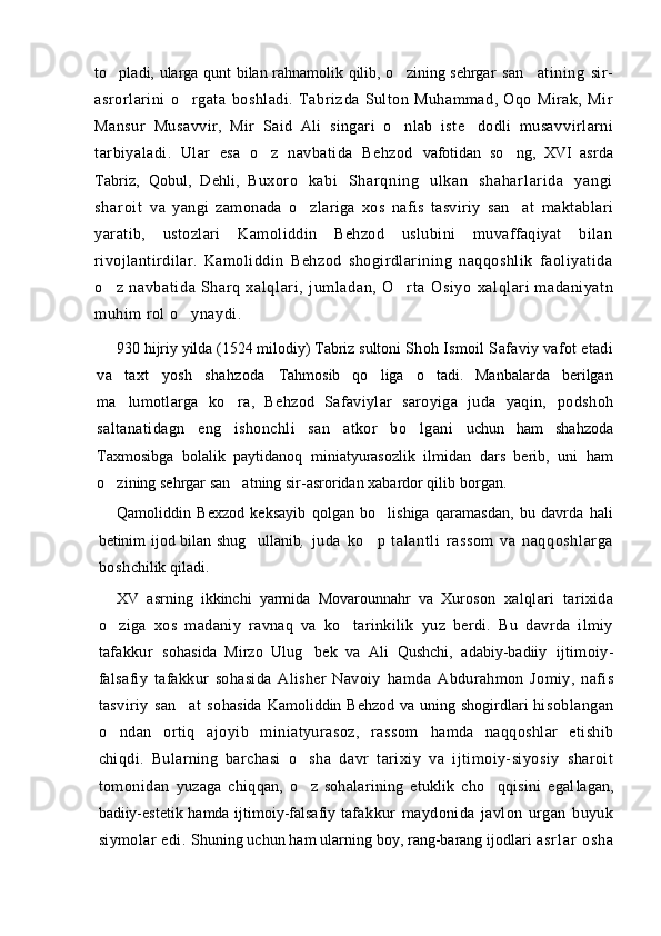 to pladi, ularga qunt bilan rahnamolik qilib, o zining sehrgar    san atining   sir-	
asrorlarini   o rgata   boshladi.   Tabriz	
 da   Sulton   Muhammad,   Oqo   Mirak,   Mir
Mansur   Musav vir,   Mir   Said   Ali   singari   o nlab   iste dodli   musav	
  virlarni
tarbiyaladi.   Ular   esa   o z   navbatida   Behzod  	
 vafotidan   so ng,   XVI   asrda	
Tabriz,   Qobul,   Dehli,   Bu xor o   k ab i   S ha r q ni n g   u l k an   s ha ha r l ar i d a   y an gi
sh ar oi t   va   yangi   zamonada   o zlariga   xos   nafis   tasviriy   san at  	
  maktablari
yaratib,   ustozlari   Kamoliddin   Behzod   uslubini   muvaffaqiyat   bilan
rivojlantirdilar.   Kamo liddin   Behzod   shogirdlarining   naqqoshlik   faoliyatida
o z   navbati da   Shar q   xal ql ar i,   jum ladan,   O rt a   Osi yo  	
  xalqlari   madaniyatn
muhim rol o ynaydi.	

930 hijriy yilda (1524 milodiy) Tabriz sultoni  Shoh Ismoil Safaviy vafot etadi
va   taxt   yosh   shahzoda   Tahmosib   qo liga   o tadi.   Manbalarda   berilgan	
 
ma lu	
 motlarga   ko ra,   Behzod   Safaviylar   saroyiga   juda   yaqin,  	 podshoh
saltanatidagn   eng   ishonchli   san atkor   bo lgani  	
  uchun   ham   shahzoda
Taxmosibga   bolalik   paytidanoq   miniatyurasozlik   ilmidan   dars   berib,   uni   ham
o zining sehrgar san atning sir-asroridan xabardor qilib 	
  borgan.
Qamoliddin   Bexzod   keksayib   qolgan   bo lishiga   qaramasdan,   bu   davrda   hali	

betinim ijod bilan shug ullanib	
 ,   juda   ko p   talant li   rassom   va   naqqoshl ar ga	
bosh chilik qiladi.  
XV   asrning   ikkinchi   yarmida   Movarounnahr   va   Xuro son   xalqlari   tarixida
o ziga   xos   madaniy   ravnaq   va   ko tarinkilik   yuz   berdi.   Bu   davrda   ilmiy	
 
tafakkur   so hasida   Mirzo   Ulug bek   va   Ali   Qushchi,   adabiy-badiiy  	
 ijtimoiy-
falsafiy   tafakkur   sohasida   Alisher   Navoiy   hamda   Abdurahmon   Jomiy,   nafis
tasviriy   san at   so	
 hasida  Kamoliddin Behzod  va uning shogirdlari  hi soblangan
o ndan   ortiq   ajoyib   miniatyurasoz,   rassom  	
 hamda   naqqoshlar   etishib
chiqdi.   Bularning   barchasi   o sha	
   davr   tarixiy   va   ijtimoiy-siyosiy   sharoit
tomonidan   yuzaga   chiqqan,   o z   sohalarining   etuklik   cho qqisini   egal
  lagan,
badiiy-estetik hamda ijtimoiy-falsafiy ta fakkur   maydonida   javlon   urgan   buyuk
siymolar edi.  Shuning uchun ham ularning boy, rang-barang ijodlari  a s r l a r   o s h a 