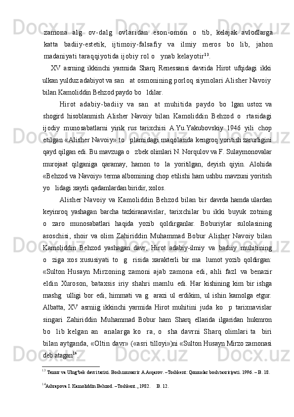 z a m o n a   a l g o v - d a l g o v l a r i d a n   e s o n - o m o n    o tib,   kelajak   avlodlarga	
katta   badiiy-estetik,   ij timoiy-falsafiy   va   ilmiy   meros   bo lib,   jahon	

madaniyati taraqqiyotida ijobiy rol o ynab kelayotir	
 1 3
.
XV   asrning   ikkinchi   yarmida   Sharq   Renessansi   davrida   Hirot   ufqidagi   ikki
ulkan yulduz adabiyot va  san at osmonining porloq siymolari Alisher Navoiy	

bilan Kamoliddin Behzod paydo bo ldilar.	

H i r o t   a d a b i y - b a d i i y   v a   s a n a t   m u h i t i d a   p a y d o  	
 bo lgan   ustoz   va	
shogird   hisoblanmish   Alisher   Navoiy   bilan   Kamoliddin   Behzod   o rtasidagi	

ijodiy   munosa batlarni   yirik   rus   tarixchisi   A.Yu.Yakubovskiy   1946   yili   chop
etilgan «Alisher Navoiy» to plamidagi maqo	
 lasida kengroq yoritish zarurligini
qayd qilgan edi. Bu mavzuga o zbek olimlari N. Norqulov va F. Sulaymonovalar	

murojaat   qilganiga   qaramay,   hamon   to la   yoritilgan,   deyish   qiyin.   Alohida	

«Behzod va Navoiy» terma albomining chop etilishi ham ushbu mavzuni yoritish
yo lidagi xayrli qadamlardan biridir, xolos.	
  
Alisher   Navoiy   va   Kamoliddin   Behzod   bilan   bir   davrda hamda ulardan
keyinroq   yashagan   barcha   tazkira navislar,   tarixchilar   bu   ikki   buyuk   zotning
o zaro   muno
 sabatlari   haqida   yozib   qoldirganlar.   Boburiylar   sulolasining
asoschisi,   shoir   va   olim   Zahiriddin   Muhammad   Bobur   Alisher   Navoiy   bilan
Kamoliddin   Behzod   yashagan   davr,   Hirot   adabiy-ilmiy   va   badiiy   muhitining
o ziga   xos   xususiyati   to g risida  
   xarakterli   bir   ma lumot   yozib   qoldirgan:	
«Sulton   Husayn   Mirzoning   zamoni   ajab   zamona   edi,   ahli   fazl   va   benazir
eldin   Xuroson,   bataxsis   iriy   shahri   mamlu   edi.   Har   kishining   kim   bir   ishga
mashg ulligi   bor   edi,   himmati   va   g arazi   ul   erdikim,   ul   ishin   kamolga   etgur.	
 
Albatta,   XV   asrniig   ikkinchi   yarmida   Hirot   muhi tini   juda   ko p   tarixnavislar	

singari   Zahiriddin   Mu hammad   Bobur   ham   S h arq   ellarida   ilgaridan   hukmron
bo l i b   k el ga n   an a na l a r g a   k o r a,   o s ha   d avr ni   S	
    h ar q   olimlari   ta biri	
bilan  aytganda,  « O ltin  davr»  («asri   tilloyi»)ni «Sulton Husayn Mirzo zamonasi
deb ata gan 14
.  
13
  Temur va Ulug‘bek davri tarixi. Bosh muxarrir A.Asqarov.  –Toshkent : Qomuslar bosh taxririyati . 1996. – B. 18.
14
Ashrapova I. Kamoliddin Behzod. –Toshkent., 1982.    B. 12.	
 
