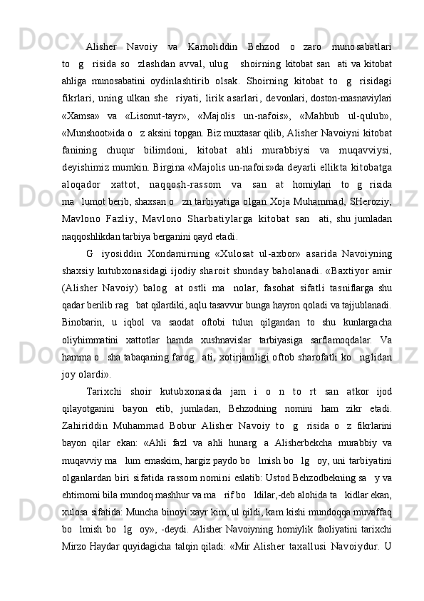 Alisher   Navoiy   va   Kamoliddin   Behzod   o zaro   muno sabatlari
to g risida   so zlashdan   avval,   ulug   shoirning  	
    kitobat   san ati   va   kitobat	
ahliga   munosabatini   oy dinlashtirib   olsak.   Shoirning   kitobat   to g risidagi	
 
fikrlari,   uning   ulkan   she riyati,   lirik   asarlari,   de	
 vonlari,   doston-masnaviylari
«Xamsa»   va   «Lison ut-tayr»,   «Majolis   un-nafois»,   «Mahbub   ul-qulub»,
«Munshoot»ida  o z	
   aksini topgan. Biz muxtasar qilib,  Alisher Navoiyni kitobat
fanining   chuqur   bilimdoni,   kitobat   ahli   murabbiysi   va   muqavviysi,
deyishimiz   mumkin. Birgina «Majolis un-nafois»da deyarli ellik t a   ki t obat ga
al oqador   xat t ot ,   naqqosh- r assom   va   san	
 at   homiylari   to g risida	 
ma lumot berib, shaxsan o zn  	
  tarbiyatiga   olgan   Xoja  Muhammad,   SHeroziy,
Mav l o no   Fa zl i y ,   M av l o no   S har ba t i yl ar ga   ki t o ba t   s an	
 ati,   shu   jumladan
naqqoshlikdan tarbiya berganini qayd  etadi.  
G iyosiddin   Xondamirning   «Xulosat   ul-axbor»   asa	
 rida   Navoiyning
shaxsiy   kutubxonasidagi  ijodiy  sha roit   shunday   baholanadi.   «Baxtiyor   amir
(Alisher   Na voiy)   balog at   ostli   ma nolar,   fasohat   sifatli   tas	
  niflarga   shu
qadar berilib rag bat qilardiki, aqlu tasavvur bunga hayron qoladi va tajjublanadi.	

Binobarin,   u   iqbol   va   saodat   oftobi   tulun   qilgandan   to   shu   kunlargacha
oliyhimmatini   xattotlar   hamda   xushnavislar   tarbiyasiga   sarflamoqdalar.   Va
hamma o sha taba	
 qaning farog ati, xotirjamligi  oftob sharofatli  ko ng	  lidan
joy olardi».  
Tarixchi   shoir   kutubxonasida   jam i   o n   to rt   san at	
    kor   ijod
qilayotganini   bayon   etib,   jumladan,   Behzodning   nomini   ham   zikr   etadi.
Zahiriddin   Muhammad   Bobur   Alisher   Navoiy   to g	
  risida   o z   fikrlarini	
bayon   qilar   ekan:   «Ahli   fazl   va   ahli   hunarg a   Alisherbekcha   murabbiy   va	

muqavviy ma lum emaskim, hargiz paydo bo lmish bo lg oy, uni  	
    tarbiyatini
olganlardan biri   sifatida  rassom  nomi n i   eslatib: Ustod Behzodbekning sa y va	

ehtimomi bila mundoq mashhur va ma rif bo ldilar,-deb alohida ta kidlar ekan,	
  
xulosa sifatida: Muncha binoyi xayr kim, ul qildi, kam kishi mundoqqa muvaffaq
bo lmish   bo lg oy»,   -deydi.	
     Alisher   Navoiyning   homiylik   faoliyatini   tarixchi
Mirzo Haydar   quyidagicha  talqin qiladi:   «Mir  Ali sher   t axal lusi   Navoi ydur.   U 