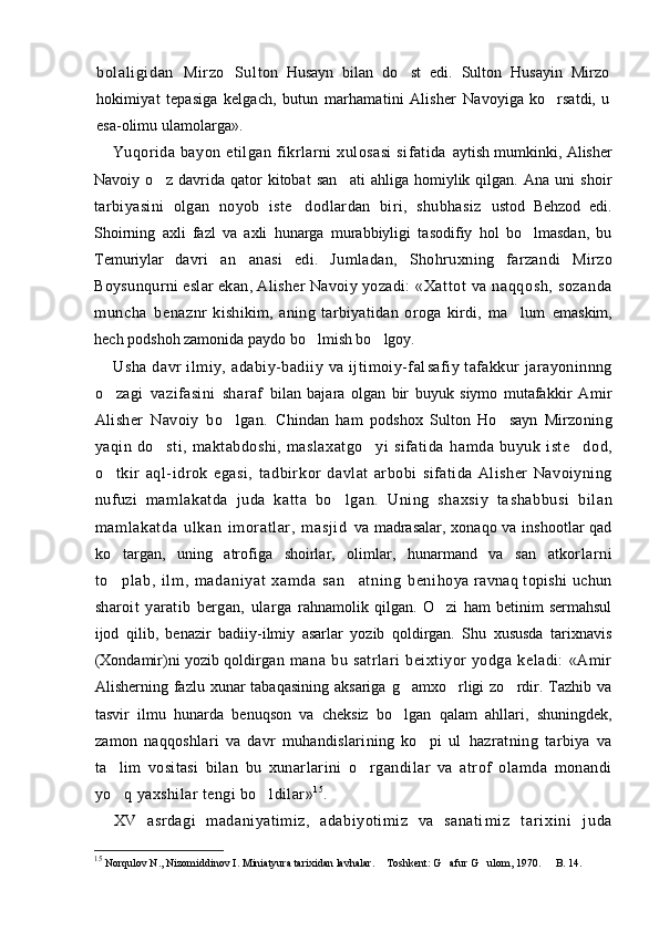 bolali gi dan   Mir zo   Sul ton   Husayn   bilan   do st   edi.   Sulton   Husayin   Mirzo
ho kimiyat   tepasiga   kelgach,   butun   marhamatini   Alisher   Navoyiga   ko rsatdi,   u	

esa-olimu ulamolarga».
Yuqorida   bayon   etilgan   fikrlarni   xulosasi   sifatida   aytish mumkinki, Alisher
Navoiy   o z   davrida   qator   kitobat   san ati   ahliga   homiylik   qilgan.   Ana   uni   shoir	
 
tarbiyasini   olgan   noyob   iste dodlardan   biri,   shubhasiz  	
 ustod   Behzod   edi.
Shoirning   axli   fazl   va   axli   hunarga   murabbiyligi   tasodifiy   hol   bo lmasdan,   bu	

Temuriylar   davri   an anasi   edi.   Jumladan,   Shohruxning   farzandi  	
 Mirzo
Boysunqurni eslar ekan, Alisher Navoiy yozadi:  «Xat tot va naqqosh, sozanda
muncha   bena znr   kishikim,   aning   tarbiyatidan   oroga   kirdi,   ma lum  	
 emaskim,
hech podshoh zamonida paydo bo lmish bo lgoy.	
 
Usha  davr  ilmiy, adabiy-badiiy va ijtimoiy-fal safiy tafakkur jarayoninnng
o zagi   vazifasini   sharaf  	
 bilan   bajara   olgan   bir   buyuk   siymo   mutafakkir   Amir
Alisher   Navoiy   bo lgan.  	
 Chindan   ham   podshox   Sulton   Ho sayn   Mirzo	 ning
yaqin  do sti,   maktabdoshi,   maslaxatgo yi   sifatida  	
  hamda   buyuk   iste dod,	
o tkir   aql-idrok   egasi,   tadbir	
 kor   davlat   arbobi   sifatida   Alisher   Navoiyning
nufu zi   mamlakatda   juda   katta   bo lgan.   Uning   shaxsiy   ta	
 shabbusi   bil an
maml akat da   ulkan   im oratl ar,   masj id   va madrasalar, xonaqo va inshootlar  qad
ko targan,   uning   atrofiga   shoirlar,   olimlar,   hunarmand   va   san atkor	
  l ar ni
t o pl ab,   i l m ,   m adani yat   xam da   san at ni ng   beni
  hoya ravnaq topishi  uchun
sharoit   yaratib   bergan,   ularga   rahnamolik   qilgan.   O zi   ham   betinim   sermahsul	

ijod   q ilib,   benazir   badiiy-ilmiy   asarlar   yozib   qoldirgan.   Shu   xususda   tarixnavis
(Xondamir)ni yozib qoldir gan   mana   bu   satrlari   beixtiyor   yodga   keladi:   «Amir
Alisherning fazlu  xunar   tabaqasining  aksariga  g amxo rligi  zo rdir.  Tazhib va	
  
tasvir   ilmu   hunarda   benuqson   va   cheksiz   bo lgan   qalam   ahllari,   shuningdek,

zamon   naqqoshlari   va   davr   muhandislarining   ko pi   ul  	
 hazratning   tarbiya   va
ta lim   vositasi   bilan   bu   xunar	
 larini   o rgandilar   va   atrof   olamda   monandi	
yo q yaxshilar tengi bo ldilar»	
  1 5
.
XV   asrdagi   madaniyatimiz,   adabiyotimiz   va   sanati m i z   t ar i x i n i   j u da
15
  Norqulov N., Nizomiddinov I. Miniatyura tarixidan lavhalar.  Toshkent: G afur G ulom, 1970. 	
     B. 14. 