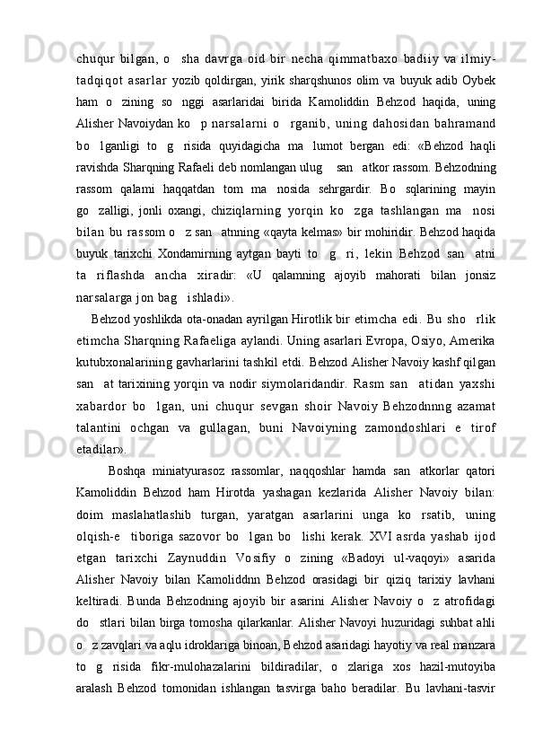 ch uq ur   bi l g an ,   o s ha   da vr g a   o i d   bi r   n e c h a   q i m m a t b a x o   b a d i i y   v a   i l m i y-
t a d q i q o t   a s a r l a r   yozib   qoldirgan,   yirik   sharqshunos   olim   va   buyuk   adib   Oybek
ham   o zining   so nggi   asarlaridai   birida   Kamoliddin   Behzod   haqida,   uning	
 
Alisher   Navoiydan   ko p  	
 nar sal ar ni   o r gani b,   uni ng   dahosi dan   bahr am and	
bo l	
 ganligi   to g risida   quyidagicha   ma lumot   bergan   edi:   «Behzod   haqli	  
ravishda Sharqning Rafaeli deb nomlangan ulug  san atkor rassom. Behzodning	
 
rassom   qalami   haqqatdan   tom   ma nosida   sehrgardir.   Bo sqlarining   mayin	
 
go zalligi,   jonli   oxangi,   chiziq	
 lar ni ng   yorqin   ko zga   t ashl angan   ma nosi	 
bi lan   bu   r as som o z san atnning «qayta kelmas» bir mohiridir. Behzod haqida	
 
buyuk   tarixchi   Xondamirning   aytgan   bayti   to g ri,   lekin   Behzod   san atni	
  
ta riflashda   ancha   xira	
 dir:   «U   qalamning   ajoyib   mahorati   bilan   jonsiz
narsalarga jon bag ishladi».	

Behzod yoshlikda ota-onadan ayrilgan Hirotlik bir   etimcha   edi.   Bu   sho rlik	

etimcha   S h arqning   Rafaeliga   aylandi. Uning asarlari Evropa, Osiyo, Amerika
kutubxonalarining   gavharlarini tashkil etdi .  Behzod Alisher Navoiy kashf qil gan
san at   tarixining   yorqin   va   nodir   siymolaridandir.  	
 R a s m   s a n a t i d a n   y a x s h i	
x a b a r d or   b o l g a n ,   u n i   c h u q u r  	
 sevgan   shoir   Navoiy   Behzodnnng   azamat
talantini   ochgan   va   gullag an,   buni   Navoiyning   zamondoshlari   e tirof	

etadi lar».  
Boshqa   miniatyurasoz   rassomlar,   naqqoshlar   hamda   san atkorlar   qatori	

Kamoliddin   Behzod   ham   Hirot da   yashagan   kezlarida   Alisher   Navoiy   bilan:
doim   mas lahatlashib   turgan,   yaratgan   asarlarini   unga   ko rsatib,  
 uning
olqish-e tiboriga   sazovor   bo lgan   bo lishi   kerak.	
     XVI   asrda   yashab   ijod
etgan   tarixchi   Zaynuddin   Vo sifiy   o zining   «Badoyi   ul-vaqoyi»   asarida	

Alisher   Navoiy   bilan   Kamoliddnn   Behzod   orasidagi   bir   qiziq   tarixiy   lavhani
keltiradi.   Bu n da   Behzodning   ajoyib   bir   asarini   Alisher   Navoiy   o z   atrofidagi	

do stlari  	
 bilan  birga  tomosha   qilarkanlar.  Alisher   Navoyi   hu zuridagi  suhbat  ahli
o z zavqlari va aqlu idroklariga 
 binoan, Behzod asaridagi hayotiy va real manzara
to g
  risida   fikr-mulohazalarini   bildiradilar,   o zlariga  	 xos   hazil-mutoyiba
aralash   Behzod   tomonidan   ishlangan   tasvirga   baho   beradilar.   Bu   lavhani-tasvir 