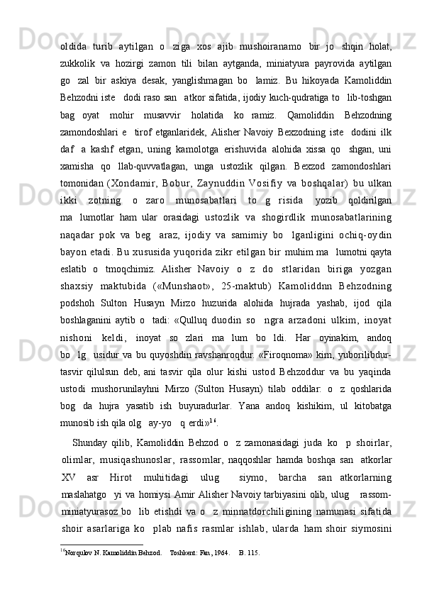 oldida   turib   aytilgan   o ziga   xos   ajib   mushoiranamo   bir   jo shqin   holat,	
zukkolik   va   hozirgi   zamon   tili   bi lan   aytganda,   miniatyura   payrovida   aytilgan
go zal   bir  	
 askiya   desak,   yanglishmagan   bo lamiz.   Bu   hikoyada  	 Kamo liddin
Behzodni iste dodi raso san atkor sifatida,  	
  ijodiy kuch-qudratiga to lib-toshgan	
bag oyat   mohir   mu	
 savvir   holatida   ko ramiz.	   Qamoliddin   Behzodning
zamondoshlari   e tirof  	
 etganlaridek,   Alisher   Navoiy   Bexzodning   iste dodini  	 ilk
daf a   kashf   etgan,   uning   kamolotga   erishuvida  	
 alohida   xissa   qo shgan,   uni	
xamisha   qo llab-quvvatlagan,  	
 unga   ustozlik   qilgan.   Bexzod   zamondoshlari
tomonidan   ( Xo nd am i r ,   Bo bu r ,   Z a yn ud di n   Vo si f i y   va   b os hq al ar )   bu   ulkan
ikki   zotning   o zaro   munosabatlari   to g risida  	
   yozib   qoldirilgan
ma lumotlar   ham   ular   orasidagi  	
 ustozlik   va   shogirdlik   munosabatlarining
naqadar   pok   va   beg araz,   ijodiy   va   samimiy   bo lganligini   ochiq-oy	
  din
bayon   etadi.   Bu   xususida   yuqorida   zikr   etilgan   bir   muhim ma lumotni qayta	

eslatib   o tmoqchimiz.   Alisher  	
 Navoi y   o z   do st l ar i dan   bir i ga   yozgan	 
shaxsi y   m akt ubi da   ( «Munshaot»,   25- makt ub)   Kam ol iddnn   Behzodni ng
podshoh   Sulton   Husayn   Mirzo   huzurida   alohida   hujrada   yashab,   ijod   qila
boshlaganini   aytib   o tadi:   «Qulluq  	
 duodin   so ngr a   arzadoni   ulkim ,   i noyat	
ni shoni   kel di ,   inoyat   so zlari   ma lum   bo ldi.   Har   oyinakim,   andoq	
  
bo lg usidur   va   bu   quyoshdin   ravshanroqdur.   «Firoqnoma»   kim,   yuborilibdur-	
 
tasvir   qilulsun   deb,   ani   tasvir   qila   olur   kishi   ustod   Behzoddur   va   bu   yaqinda
ustodi   musho runilayhni   Mirzo   (Sulton   Husayn)   tilab   oddilar:   o z   qoshlarida	

bog da   hujra   yasatib   ish   buyuradurlar.   Y	
 a na   andoq   kishikim,   ul   kitobatga
munosib ish qila olg ay-	
 yo q erdi»	 16
.
Shunday   qilib,   Kamoliddin   Behzod   o z   zamonasidagi  	
 juda   ko p   shoirlar,	
olimlar,   musiqashunoslar,   rassom lar,   naqqoshlar   hamda   boshqa   san atkorlar	

XV   asr   Hirot   muhitidagi   ulug   siymo,   barcha   san atkorlarning	
 
maslahatgo yi  va   homiysi   Amir  Alisher   Navoiy  tarbiyasini   olib,  ulug   rassom-	
 
miniatyurasoz   bo lib  	
 etishdi   va   o z   minnatdorchiligining   namunasi   sifatida	
shoir   asarlariga   ko plab   nafis   rasmlar   ishlab,   ularda  	
 ham   shoir   siymosini
16
Norqulov N. Kamoliddin Behzod.   Toshkent: 	
 Fan ,  1964 .   B. 115.	 